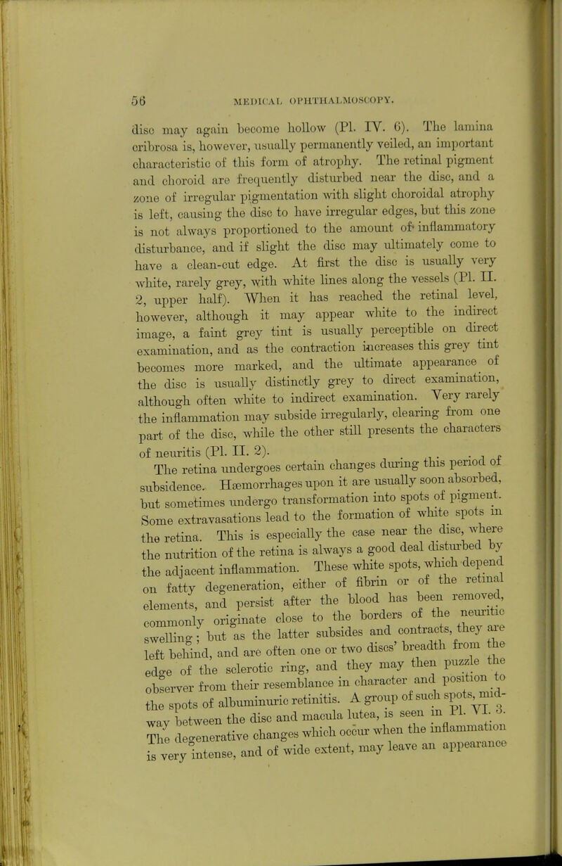 disc may again become hollow (PI. IV. 0). The lamina cribrosa is, however, usually permanently veiled, an important characteristic of this form of atrophy. The retinal pigment and choroid are frequently disturbed near the disc, and a zone of irregular pigmentation with slight choroidal atrophy is left, causing the disc to have irregular edges, but this zone is not always proportioned to the amount of* inflammatory disturbance, and if slight the disc may ultimately come to have a clean-cut edge. At first the disc is usually very white, rarely grey, with white lines along the vessels (PI. II. 2, upper half). Wlien it has reached the retinal level, however, although it may appear white to the indirect image, a faint grey tint is usually perceptible on direct examination, and as the contraction increases this grey tmt becomes more marked, and the ultimate appearance _ of the disc is usually distinctly grey to dbect examination, although often white to indirect examination. Very rarely the inflammation may subside m-egularly, clearing fi'om one part of the disc, while the other still presents the characters of neuritis (PL II. 2). ^ f The retina undergoes certain changes dm-mg this period ot subsidence. Hsomorrhages upon it are usually soon absorbed, but sometimes imdergo transformation into spots of pigment. Some extravasations lead to the formation of white spots m the retina. This is especially the case neai' tlie the nutrition of the retina is always a good deal distm-bed by the adjacent inflammation. These white spots, which depend on fatty degeneration, either of fibrin or of the retmal elements, and persist after the blood has been removed^ commonly orig nate close to the borders of the nem'itic WUngfu/as the latter subsides and contracts they axe left behiiul, and are often one or two discs' breadth from the edge of the sclerotic ring, and they may then puzzle the observer from theii' resemblance in character and position to t ill of albuminuiic retinitis. A group of such spots m.d- way between the disc and macula lutea, is seen m PI. VI. 3. tZ dGenerative changes which oc6ur when the inflammation is ve y intense, and of wide extent, may leave an appearance