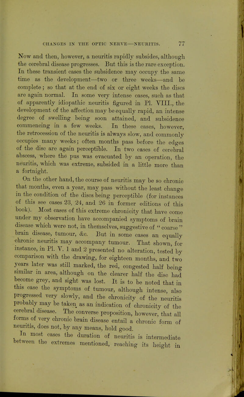 Now and then, however, a neuritis rapidly subsides, although the cerebral disease progresses. But this is the rare exception. In these transient cases the subsidence may occupy the same time as the development—two or three weeks—and be complete; so that at the end of six or eight weeks the discs are again normal. In some very intense cases, such as that of apparently idiopathic neuritis figured in PI. VIII., the development of the affection may be equally rapid, an intense degree of swelling being soon attained, and subsidence commencing in a few weeks. In these cases, however, the retrocession of the neuritis is always slow, and commonly occupies many weeks; often months pass before the edges of the disc are again perceptible. In two oases of cerebral abscess, where the pus was evacuated by an operation, the neuritis, which was extreme, subsided in a little more than a fortnight. On the other hand, the course of neuritis may be so chronic that months, even a year, may pass without the least change in the condition of the discs being perceptible (for instances of this see cases 23, 24, and 26 in former editions of this book). Most cases of this extreme chronicity that have come under my observation have accompanied symptoms of brain disease which were not, in themselves, suggestive of  coarse  brain disease, tumour, &e. But in some cases an equally -chronic neuritis may accompany tumour. That shown, for instance, in PL V. 1 and 2 presented no alteration, tested by comparison with the drawing, for eighteen months, and two years later was still marked, the red, congested half being similar in area, although on the clearer half the disc had become grey, and sight was lost. It is to be noted that in this case the symptoms of tumour, although intense, also progressed very slowly, and the chronicity of the neuritis as an indication of chronicity of the cerebral disease. The converse proposition, however, that all forms of very chronic brain disease entail a chronic form of neuntis, does not, by any means, hold good. In most cases the duration of neuritis is intermediate between the extremes mentioned, reaching its height in