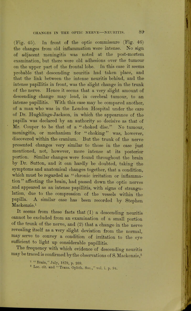 (Fig. 45). In front of the optic commissure (Fig. 46) the changes from old inflammation were intense. No sign of adjacent meningitis was noted at the post-mortem examination, hut there were old adhesions over the tumour on the upper part of the frontal lohe. In this case it seems prohahle that descending neuritis had taken place, and that the link between the intense neuritis behind, and the intense papillitis in front, was the slight change in the trunk of the nerve. Hence it seems that a very slight amount of descending change may lead, in cerebral tumour, to an intense papillitis. With this case may be compared another, of a man who was in the London Hospital under the care of Dr. HughKngs-Jackson, in which the appearance of the papilla was declared by an authority so decisive as that of Mr. Couper to be that of a  choked disc. ISTo tumour, meningitis, or mechanism for  choking was, however, discovered within the cranium. But the trunk of the nerve presented changes very similar to those in the case just mentioned, not, however, more intense at its posterior portion. Similar changes were found throughout the brain by Dr. Sutton, and it can hardly be doubted, taking the symptoms and anatomical changes together, that a condition, which must be regarded as  chronic irritation or inflamma- tion  affecting the brain, had passed down the optic nerves -and appeared as an intense papillitis, with signs of strangu- lation, due to the compression of the vessels within the papilla. A similar case has been recorded by Stephen Mackenzie.^ It seems from these facts that (I) a descending neuritis cannot be excluded from an examination of a small portion of the trunk of the nerve, and (2) that a change in the nerve revealing itself as a very sHght deviation from the normal, may serve to convey a condition of irritation to the eye sufficient to Hght up considerable papillitis. The frequency with which evidence of descending neuritis may be traced is confirmed by the observations of S. Mackenzie,^ ' Brain, July, 1879, p. 269. ^ Loc. cit. and Trans. Ophth. Soc, vol. i. p. 94.