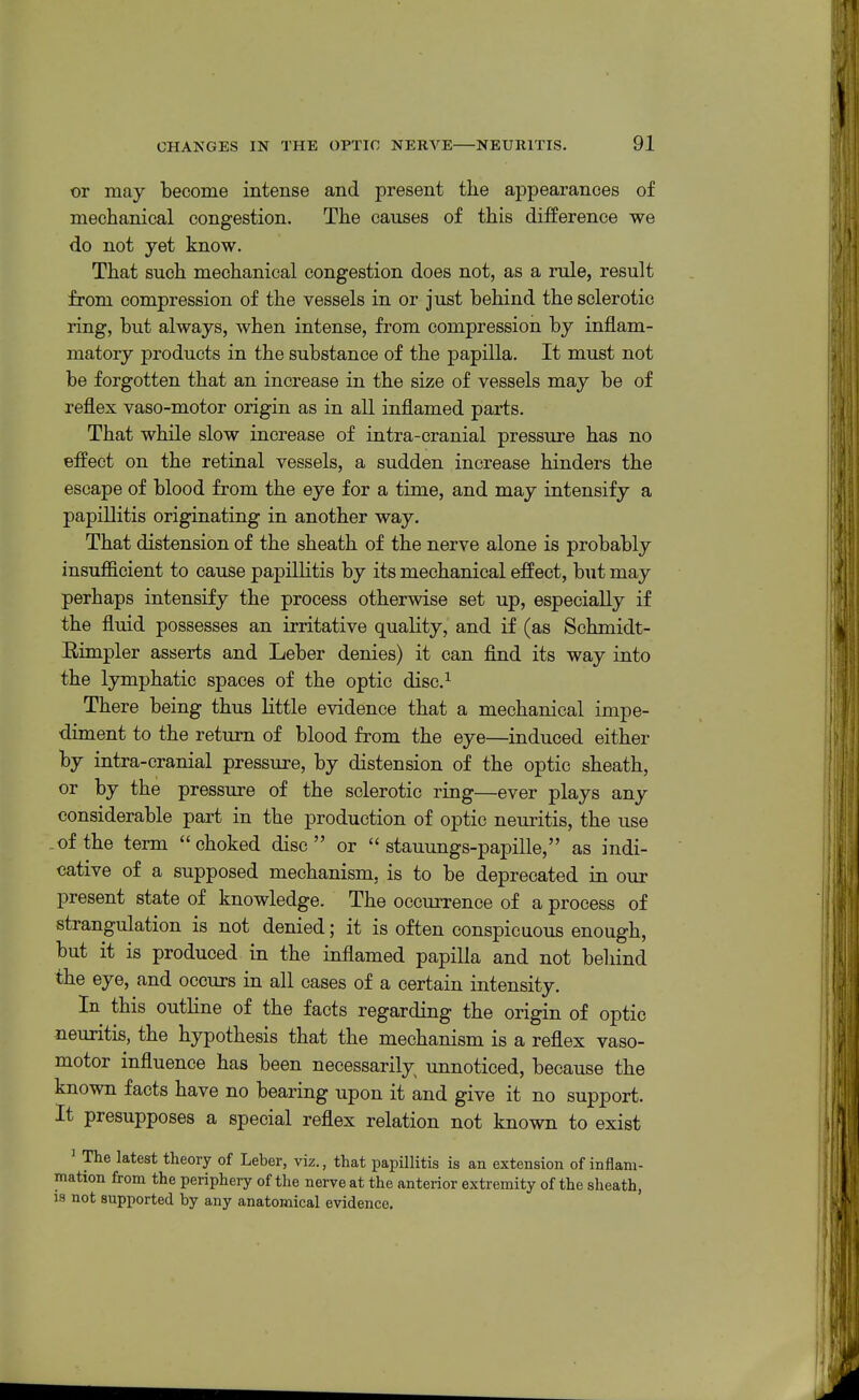 or may become intense and present the appearances of mechanical congestion. The causes of this difference we do not yet know. That such mechanical congestion does not, as a rule, result from compression of the vessels in or just behind the sclerotic ring, but always, when intense, from compression by inflam- matory products in the substance of the papilla. It must not be forgotten that an increase in the size of vessels may be of reflex vaso-motor origin as in all inflamed parts. That while slow increase of intra-cranial pressure has no effect on the retinal vessels, a sudden increase hinders the escape of blood from the eye for a time, and may intensify a papillitis originating in another way. That distension of the sheath of the nerve alone is probably insufficient to cause papillitis by its mechanical effect, but may perhaps intensify the process otherwise set up, especially if the fluid possesses an irritative quality, and if (as Schmidt- Rimpler asserts and Leber denies) it can find its way into the lymphatic spaces of the optic disc.^ There being thus little evidence that a mechanical impe- diment to the return of blood from the eye—induced either by intra-cranial pressure, by distension of the optic sheath, or by the pressure of the sclerotic ring—ever plays any considerable part in the production of optic neuritis, the use of the term choked disc or  stauungs-papille, as indi- cative of a supposed mechanism, is to be deprecated in our present state of knowledge. The occurrence of a process of strangulation is not denied; it is often conspicuous enough, but it is produced in the inflamed papilla and not behind the eye, and occurs in all cases of a certain intensity. In this outhne of the facts regarding the origin of optic neuritis, the hypothesis that the mechanism is a reflex vaso- motor influence has been necessarily unnoticed, because the known facts have no bearing upon it and give it no support. It presupposes a special reflex relation not known to exist ' The latest theory of Leber, viz., that papillitis is an extension of inflam- mation from the periphery of the nerve at the anterior extremity of the sheath, IS not supported by any anatomical evidence.