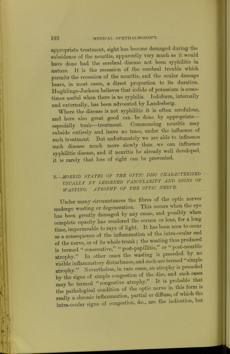 appropriate treatment, sight has become damaged during the subsidence of the neuritis, apparently very much as it would have done had the cerebral disease not been syphilitic in nature. It is the recession of the cerebral trouble which permits the recession of the neuritis, and the ocular damage bears, in most cases, a direct proportion to its duration. Hughlings-Jackson believes that iodide of potassium is some- times useful when there is no syphilis. Iodoform, internally and externally, has been advocated by Landesberg. Where the disease is not syphilitic it is often scrofulous, and here also great good can be done by appropriate- especially tonic—treatment. Commencing neuritis may subside entirely and leave no trace, under the influence of such treatment. But unfortunately we are able to influence such disease much more slowly than we can influence syphilitic disease, and if neuritis be already well developed, it is rarely that loss of sight can be prevented. B-MORBID STATES OF THE OVTIC DISC CHARACTERIZED USUALLY BY LESSENED VASCULARITY AND SIGNS OF WASTING. ATROPHY OF THE OPTIC NERVE. Under many circumstances the fibres of the optic nerves undergo wasting or degeneration. This occurs when the eye has been greatly damaged by any cause, and possibly when complete opacity has rendered the cornea or lens, for a long time, impermeable to rays of light. It has been seen to occm^ as a consequence of the inflammation of the intra-ocular end of the nerve, or of its whole trunk; the wasting thus produced is termed  consecutive,  post-papiUitic, or - post-neuritic atrophy. In other cases the wasting is preceded by no visible inflammatory disturbance, and such are termed simple atrophv  Nevertheless, in rare cases, an atrophy is preceded by the signs of simple congestion of the disc, and such cases maybe termed ''congestive atrophy. It is Fobable that the pathological condition of the optic nerve m tWorm ^ really a chronic inflammation, partial or diffuse, of which th intra-ocular signs of congestion, &c., are the indication, but