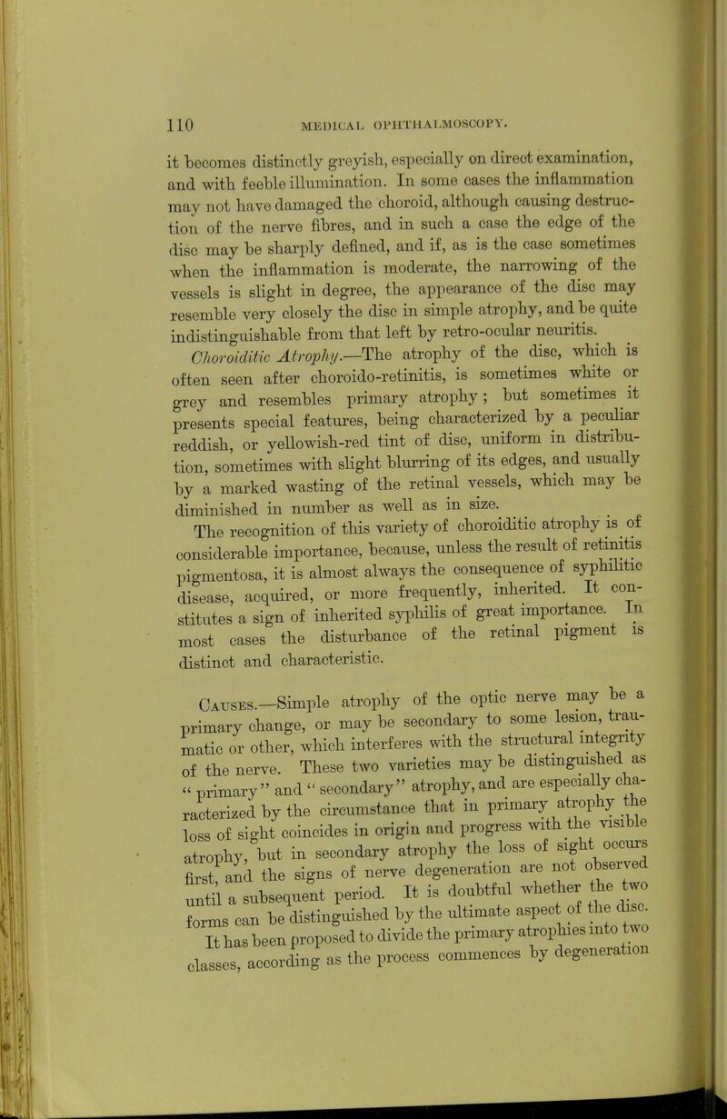 it becomes distinctly greyish, especially on direct examination, and with feeble illumination. In some cases the inflammation may not have damaged the choroid, although causing destruc- tion of the nerve fibres, and in such a case the edge of the disc may be sharply defined, and if, as is the case sometimes when the inflammation is moderate, the narrowing of the vessels is slight in degree, the appearance of the disc may resemble very closely the disc in simple atrophy, and be quite indistinguishable from that left by retro-ocular neuritis. Choroiditic Atrophp.—The atrophy of the disc, which is often seen after choroido-retinitis, is sometimes white or grey and resembles primary atrophy; but sometimes it presents special features, being characterized by a pecuhar reddish, or yeUowish-red tint of disc, uniform in distribu- tion, sometimes with sHght blurring of its edges, and usually by a marked wasting of the retinal vessels, whicli may be diminished in number as well as in size. The recognition of this variety of choroiditic atrophy is of considerable importance, because, unless the result of retinitis pigmentosa, it is almost always the consequence of syphihtic disease, acquired, or more frequently, inherited. It con- stitutes a sign of inherited syphilis of great importance. In most cases the disturbance of the retinal pigment is distinct and characteristic. CATJSES.-Simple atrophy of the optic nerve may be a primary change, or may be secondary to some lesion trau- matic or other, which interferes with the structural integrity of the nerve. These two varieties may be distmgmshed as  primary and  secondary atrophy, and are especially cha- racterized by the circumstance that in primary atrophy the loss of sight coincides in origin and progress with the visible atrophy, but in secondary atrophy the loss of sight occurs first and the signs of nerve degeneration are not observed ^tirsubseque'nt period. It is doubtful -^eUier the two Trms can be distinguished by the ultimate aspec of the disc. iXbeenpropo'dtodividetheprimaryatrophiesmto^^^^^ classes, according as the process commences by degeneration