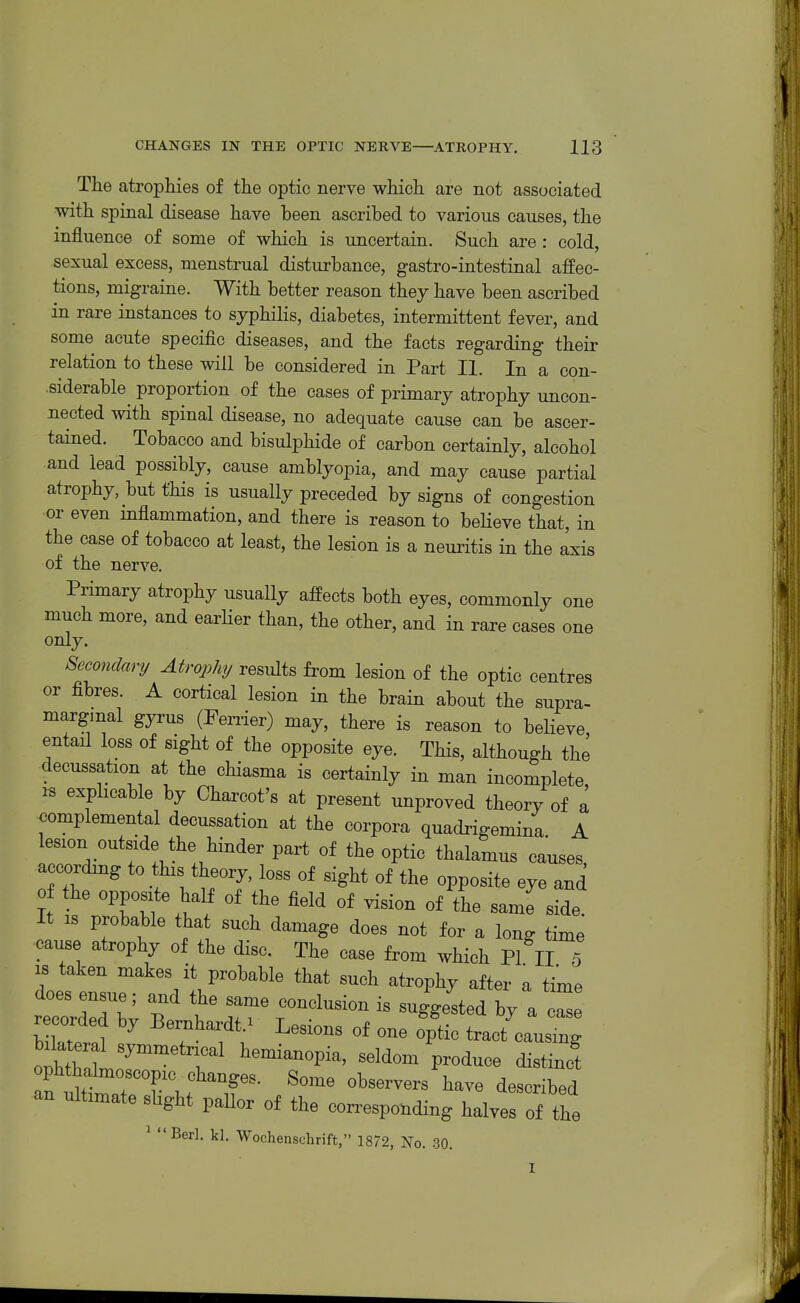 The atrophies of the optic nerve which are not associated with spinal disease have been ascribed to various causes, the influence of some of which is uncertain. Such are : cold, sexual excess, menstrual disturbance, gastro-intestinal affec- tions, migraine. With better reason they have been ascribed in rare instances to syphilis, diabetes, intermittent fever, and some acute specific diseases, and the facts regarding their relation to these will be considered in Part II. In a con- siderable proportion of the cases of primary atrophy uncon- nected with spinal disease, no adequate cause can be ascer- tained. Tobacco and bisulphide of carbon certainly, alcohol and lead possibly, cause amblyopia, and may cause partial atrophy, but this is usually preceded by signs of congestion or even mflammation, and there is reason to believe that, in the case of tobacco at least, the lesion is a neuritis in the axis of the nerve. Primary atrophy usually affects both eyes, commonly one much more, and earlier than, the other, and in rare cases one only. Secondary Atrophy results from lesion of the optic centres or fibres. A cortical lesion in the brain about the supra- margmal gyrus (Ferrier) may, there is reason to beHeve entail loss of sight of the opposite eye. This, although the decussation at the chiasma is certainly in man incomplete, IS exphcable by Charcot's at present unproved theory of a €omplemental decussation at the corpora quadrigemina A lesion outside the hinder part of the optic thalamus causes accordmg to this theory, loss of sight of the opposite eye and of the opposite half of the field of vision of the same side. It is probable that such damage does not for a long time cause atrophy of the disc. The case from which PI II 5 IS taken makes it probable that such atrophy after a time does ensue; and the same conclusion is suggested by a cl recorded by Bernhardt.^ Lesions of one o'ptic tract'^3aurg Weral symmetrical hemianopia, seldom produce distinct fStlTl f'^^ observers have described an ultimate shght pallor of the corresponding halves of the ^ Berl. kl. Wochenschrift, 1872, No. 30.