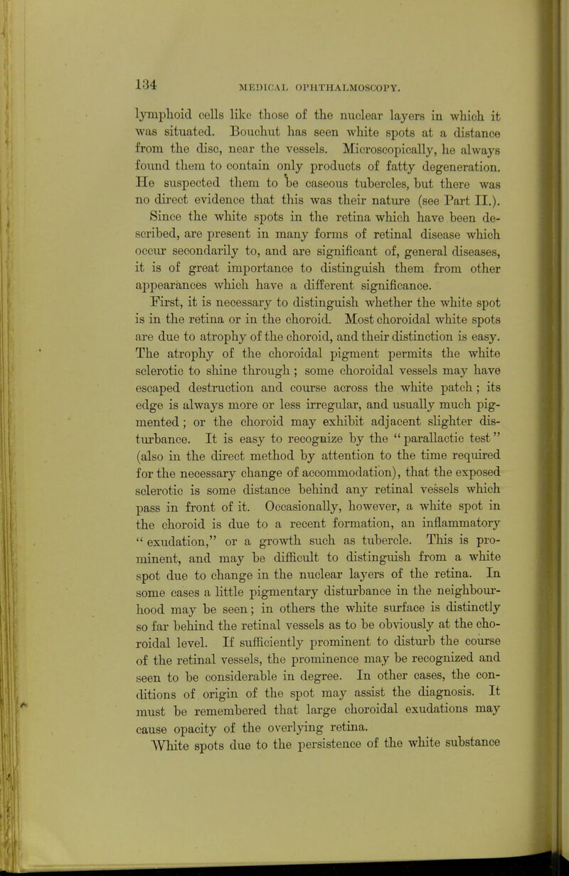 lymplioid cells like those of the nuclear layers in which it was situated. Bouchut has seen white spots at a distance from the disc, near the vessels. Microscopically, he always found them to contain only products of fatty degeneration. He suspected them to 'be caseous tuhercles, but there was no direct evidence that this was their nature (see Part II.). Since the white spots in the retina which have been de- scribed, are present in many forms of retinal disease which occur secondarily to, and are significant of, general diseases, it is of great importance to distinguish them from other appearances which have a different significance. First, it is necessary to distinguish whether the white spot is in the retina or in the choroid. Most choroidal white spots are due to atrophy of the choroid, and their distinction is easy. The atrophy of the choroidal pigment permits the white sclerotic to shine through ; some choroidal vessels may have escaped destruction and course across the white patch; its edge is always more or less irregular, and usually much pig- mented ; or the choroid may exhibit adjacent slighter dis- tiu-bance. It is easy to recognize by the  parallactic test (also in the direct method by attention to the time required for the necessary change of accommodation), that the exposed sclerotic is some distance behind any retinal vessels which pass in front of it. Occasionally, however, a white spot in the choroid is due to a recent formation, an inflammatory  exudation, or a growth such as tubercle. This is pro- minent, and may be difficult to distinguish from a white spot due to change in the nuclear layers of the retina. In some cases a little pigmentary disturbance in the neighbour- hood may be seen; in others the white surface is distinctly so far behind the retinal vessels as to be obviously at the cho- roidal level. If sufficiently prominent to disturb the course of the retinal vessels, the prominence may be recognized and seen to be considerable in degree. In other cases, the con- ditions of origin of the spot may assist the diagnosis. It must be remembered that large choroidal exudations may cause opacity of the overlying retina. White spots due to the persistence of the white substance
