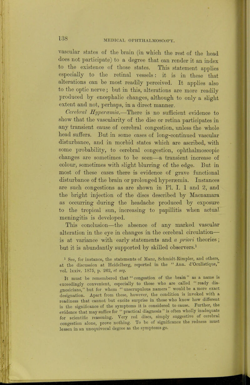 MEDICAL OPHTHALMOSCOPY. vascular states of the brain (in which the rest of the head does not partici^Date) to a degree that can render it an index to the existence of those states. This statement appHes especially to the retinal vessels: it is in these that alterations can he most readily perceived. It applies also to the optic nerve; but in this, alterations are more readily produced by encephalic changes, although to only a sHght extent and not, perhaps, in a direct manner. Cerebral Sypercemia.—There is no sufficient evidence to show that the vascularity of the disc or retina participates in any transient cause of cerebral congestion, unless the whole head suffers. But in some cases of long-continued vascular disturbance, and in morbid states which are ascribed, with some probability, to cerebral congestion, ophthalmoscopic changes are sometimes to be seen—a transient increase of colour, sometimes with slight blurring of the edge. But in most of these cases there is e^ddence of grave functional disturbance of the brain or prolonged hypersemia. Instances are such congestions as are shown in PI. I. 1 and 2, and the bright injection of the discs described by Macnamara as occurring during the headache produced by exposui'e to the tropical sun, increasing to papillitis when actual, meningitis is developed. This conclusion—the absence of any marked vascular alteration in the eye in changes in the cerebral circulation— is at variance with early statements and a j^riori theories; but it is abundantly supported by skilled observers.^ 1 See, for instance, the statements of Manz, Schmidt-Kimpler, and others, at the discussion at Heidelberg, reported in the  Ann. d'Oculistique, vol. Ixxiv. 1875, p. 262, et seq. It must be remembered that  congestion of the brain as a name is exceedingly convenient, especially to those who are called ready dia- gnosicians, but for whom unscrupulous namers  would be a more exact designation. Apart from these, however, the condition is invoked with a readiness that cannot but excite surprise in those who know how different is the significance of the symptoms it is considered to cause. Further, the evidence that may suffice for  practical diagnosis  is often wholly inadequate for scientific reasoning. Very red discs, simply suggestive of cerebral congestion alone, prove nothing. To be of significance the redness must lessen in an unequivocal degree as the symptoms go.