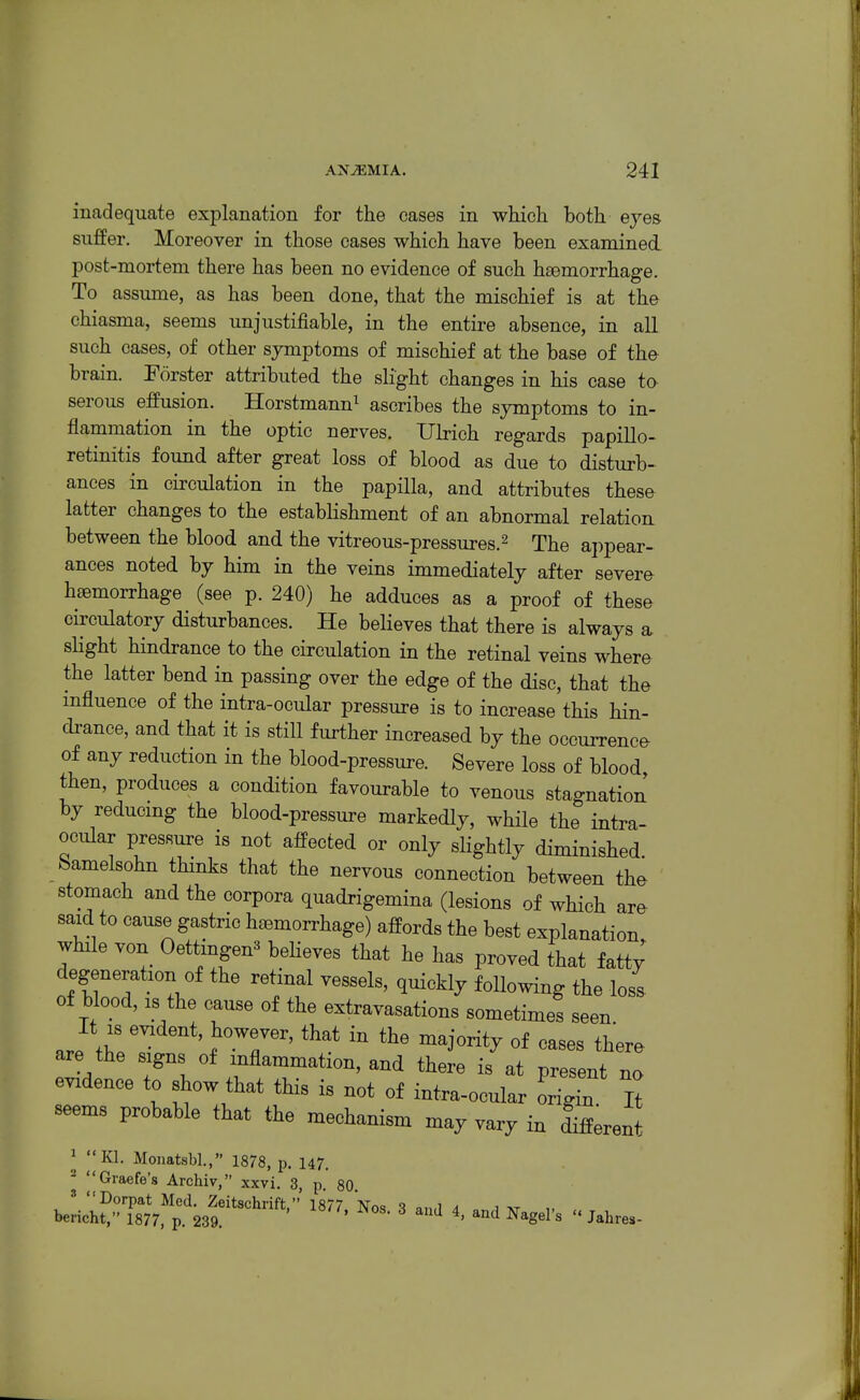 inadequate explanation for the cases in which both eyes suffer. Moreover in those cases which have been examined post-mortem there has been no evidence of such haemorrhage. To assume, as has been done, that the mischief is at the chiasma, seems unjustifiable, in the entire absence, in all such cases, of other symptoms of mischief at the base of the brain. Forster attributed the slight changes in his case to serous effusion. Horstmann^ ascribes the symptoms to in- flammation in the optic nerves. Ubich regards papillo- retinitis found after great loss of blood as due to disturb- ances in circulation in the papilla, and attributes these latter changes to the establishment of an abnormal relation, between the blood and the vitreous-pressures.^ The appear- ances noted by him in the veins immediately after severe haemorrhage (see p. 240) he adduces as a proof of these circulatory disturbances. He believes that there is always a slight hindrance to the circulation in the retinal veins where the latter bend in passing over the edge of the disc, that the mfluence of the intra-ocular pressure is to increase this hin- drance, and that it is still further increased by the occurrence of any reduction in the blood-pressure. Severe loss of blood then, produces a condition favourable to venous stagnation by reducmg the blood-pressure markedly, while the intra ocular pressure is not affected or only slightly diminished bamelsohn thinks that the nervous connection between the stomach and the corpora quadrigemina (lesions of which are said to cause gastric haemorrhage) affords the best explanation while von Oettingen3 beheves that he has proved that fatt^ degeneration of the retinal vessels, quickly following the loss of blood, IS the cause of the extravasations sometimes seen J Z ' . '^'^ ^^J^^^^ °f there are the signs of inflammation, and there is at present no evidence to show that this is not of intra-ocular origin It seems probable that the mechanism may vary in Afferent _^ ^KI. Monatsbl., 1878, p. 147. ^ I'Graefe's Archiv, xxvi. 3, p. 80. ' Dorpat Med. Zeitschrift, 1877 Nos ^ a j „ bei-icht, 1877. p. 239. ^ ^' ^'^'^ ^^S^^ ^  Jahres-