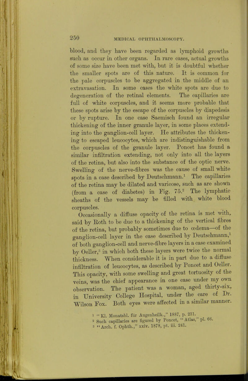 blood, and they have been regarded as lymphoid growths such as occur in other organs. In rare cases, actual growths of some size have been met with, but it is doubtful whether the smaller spots are of this nature. It is common for the pale corpuscles to be aggregated in the middle of an extravasation. In some cases the white spots are due to degeneration of the retinal elements. The capillaries are full of white corpuscles, and it seems more probable that these spots arise by the escape of the corpuscles by diapedesis or by rupture. In one case Saemisch found an irregular thickening of the inner granule layer, in some places extend- ing into the ganglion-cell layer. He attributes the thicken- ing to escaped leucocytes, which are indistinguishable from the corpuscles of the granule layer. Poncet has found a similar infiltration extending, not only into aU the layers of the retina, but also into the substance of the optic nerve. Swelling of the nerve-fibres was the cause of small white spots in a case described by Deutschmann.^ The capillaries of the retina may be dilated and varicose, such as are shown (from a case of diabetes) in Fig. 75.^ The lymphatic sheaths of the vessels may be filled with white blood corpuscles. Occasionally a diffuse opacity of the retina is met with, said by Both to be due to a thickening of the vertical fibres of the retina, but probably sometimes due to oedema—of the ganglion-cell layer in the case described by Deutschmann,^ of both ganglion-cell and nerve-fibre layers in a case examined by Oeller,'^ in which both these layers were twice the normal thickness. When considerable it is in part due to a diffuse infiltration of leucocytes, as described by Poncet and Oeller. This opacity, with some swelling and great tortuosity of the veins, was the chief appearance in one case under my own observation. The patient was a woman, aged thiiiy-six, in University College Hospital, under the care of Dr. Wilsoii Fox. Both eyes were affected in a similar manner. 1 Kl. Monatsbl. fiir Aiigenheilk., 1887, p. 231. 2 Such capillaries are figured by Poncet, Atlas, pi. 66. 3 Arch. f. Ophth., xxiv. 1878, pt. iii. 241.