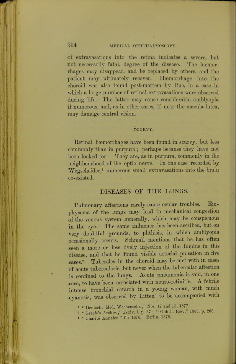 ^54 of extravasations into the retina indicates a severe, but not necessarily fatal, degree of the disease. The haemor- rhages may disappear, and be replaced by others, and the patient may ultimately recover. Haemorrhage into the choroid was also found post-mortem by Rue, in a case in which a large number of retinal extravasations were observed •during life. The latter may cause considerable amblyopia if numerous, and, as in other cases, if near the macula lutea, may damage central vision. Scurvy. Betinal haemorrhages have been found in scurvy, but less commonly than in purpura ; perhaps because they have not been looked for. They are, as in purpura, commonly in the neighbourhood of the optic nerve. In one case recorded by Wegscheider,^ numerous small extravasations into the brain oo-existed. DISEASES OF THE LUNGS. Pulmonary affections rarely cause ocular troubles. Em- physema of the lungs may lead to mechanical congestion of the venous system generally, which may be conspicuous in the eye. The same influence has been ascribed, but on very doubtful grounds, to phthisis, in which amblyopia occasionally occurs. Schmall mentions that he has often .seen a more or less lively injection of the fundus in this disease, and that he found visible arterial pulsation in five cases.^ Tubercles in the choroid may be met with in cases of acute tuberculosis, but never when the tubercular affection is confined to the lungs. Acute pneumonia is said, in one ■case, to have been associated with neuro-retinitis. A febrile intense bronchial catarrh in a young woman, with much oyanosis, was observed by Litten^ to be accompanied with 1  Deutsche Med. Wochenschr., Nos. 17 and 18, 1877. Graefe's Archiv., xxxiv. i. p. 37 ;  Ophth. Rev., 1888, p. 268. » Charite Annalen  for 1876. Berlin, 1878.