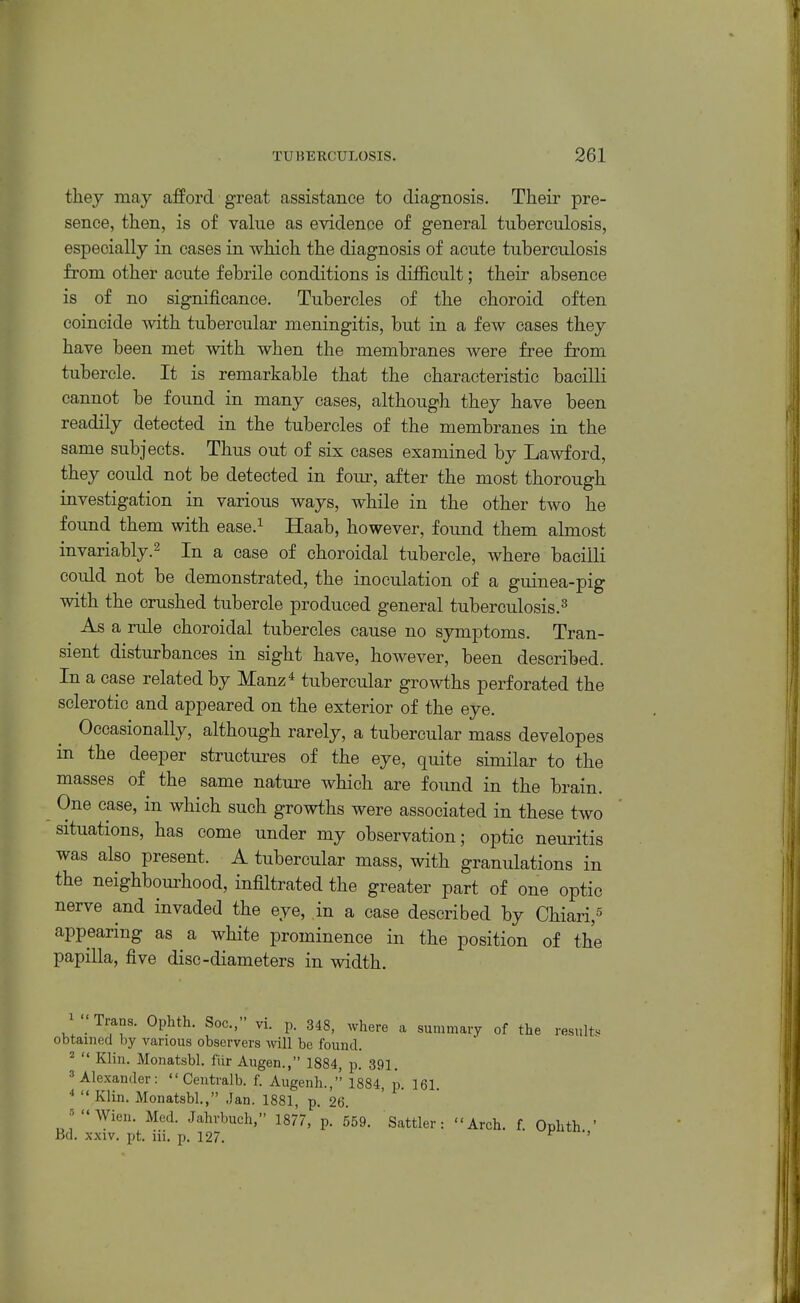 they may afford great assistance to diagnosis. Their pre- sence, then, is of value as evidence of general tuberculosis, especially in cases in which the diagnosis of acute tuberculosis from other acute febrile conditions is difficult; their absence is of no significance. Tubercles of the choroid often coincide with tubercular meningitis, but in a few cases they have been met with when the membranes were free from tubercle. It is remarkable that the characteristic bacilli cannot be found in many cases, although they have been readily detected in the tubercles of the membranes in the same subjects. Thus out of six cases examined by Lawford, they could not be detected in four, after the most thorough investigation in various ways, while in the other two he found them with ease.^ Haab, however, found them almost invariably.2 In a case of choroidal tubercle, where bacilli could not be demonstrated, the inoculation of a guinea-pig with the crushed tubercle produced general tuberculosis.^ As a rule choroidal tubercles cause no symptoms. Tran- sient disturbances in sight have, however, been described. In a case related by Manz* tubercular growths perforated the sclerotic and appeared on the exterior of the eye. Occasionally, although rarely, a tubercular mass developes in the deeper structures of the eye, quite similar to the masses of the same nature which are found in the brain. One case, in which such growths were associated in these two situations, has come under my observation; optic neuritis was also present. A tubercular mass, with granulations in the neighbourhood, infiltrated the greater part of one optic nerve and invaded the eye, in a ease described by Chiari,^ appearing as a white prominence in the position of the papilla, five disc-diameters in width. ^ ''Trans. Ophth. Soc, vi. p. 348, where a summary of the results obtained by various observers will be found.  Klin. Monatsbl. fiir Aiigen., 1884, p. 391, Alexander:  Ceutralb. f. Augenli., 1884, jj. 161. •*  Klin. Monatsbl., Jan. 1881, p. 26. •^Wien. Med. Jahrbuch, 1877, p. 559. Sattler: Arch. f. Ophth ' Bd. XXIV. pt. iii. p. 127. r •>