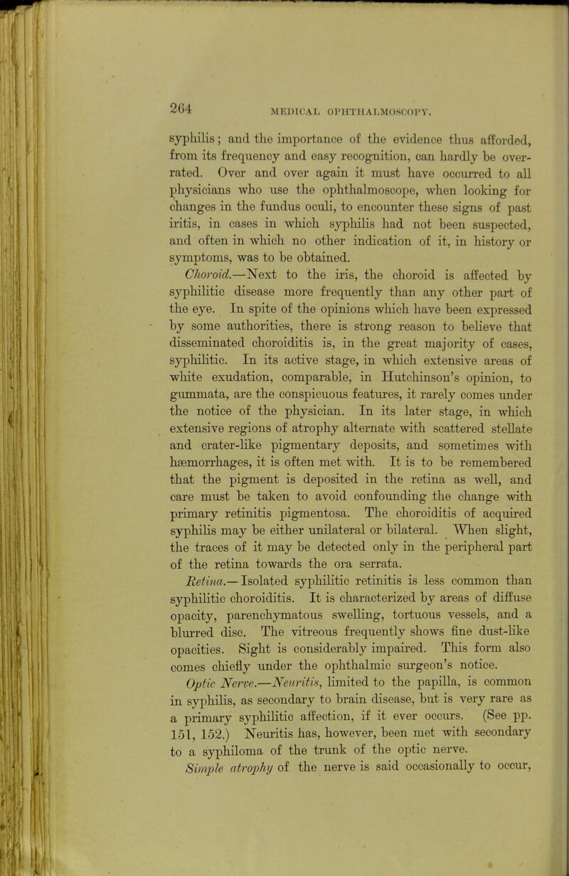 sjrphilis; and the importance of the evidence thus afforded, from its frequency and easy recognition, can hardly be over- rated. Over and over again it must have occurred to all ;physicians who use the ophthalmoscope, when looking for changes in the fundus oculi, to encounter these signs of past iritis, in cases in which syphilis had not been suspected, and often in which no other indication of it, in history or symptoms, was to be obtained. Choroid.—Next to the iris, the choroid is affected by syphilitic disease more frequently than any other part of the eye. In spite of the opinions which have been expressed by some authorities, there is strong reason to believe that disseminated choroiditis is, in the great majority of cases, syphihtic. In its active stage, in which extensive areas of white exudation, comparable, in Hutchinson's opinion, to gummata, are the conspicuous features, it rarely comes imder the notice of the physician. In its later stage, in which extensive regions of atrophy alternate with scattered stellate and crater-Kke pigmentary deposits, and sometimes with haemorrhages, it is often met with. It is to be remembered that the pigment is deposited in the retina as well, and care must be taken to avoid confounding the change with primary retinitis pigmentosa. The choroiditis of acquired syphilis may be either unilateral or bilateral. When slight, the traces of it may be detected only in the peripheral part of the retina towards the ora serrata. Retina.— Isolated syphilitic retinitis is less common than syphilitic choroiditis. It is characterized by areas of diffuse opacity, parenchymatous swelling, tortuous vessels, and a blurred disc. The vitreous frequently shows fine dust-like opacities. Sight is considerably impaired. This form also comes chiefly under the ophthalmic surgeon's notice. Optic Nerve.—Neuritis, limited to the papilla, is common in syphilis, as secondary to brain disease, but is very rare as a primary syphilitic affection, if it ever occurs. (See pp. 151, 152.) Neuritis has, however, been met with secondary to a syphiloma of the trunk of the optic nerve. Simiile atrophy of the nerve is said occasionally to occur.