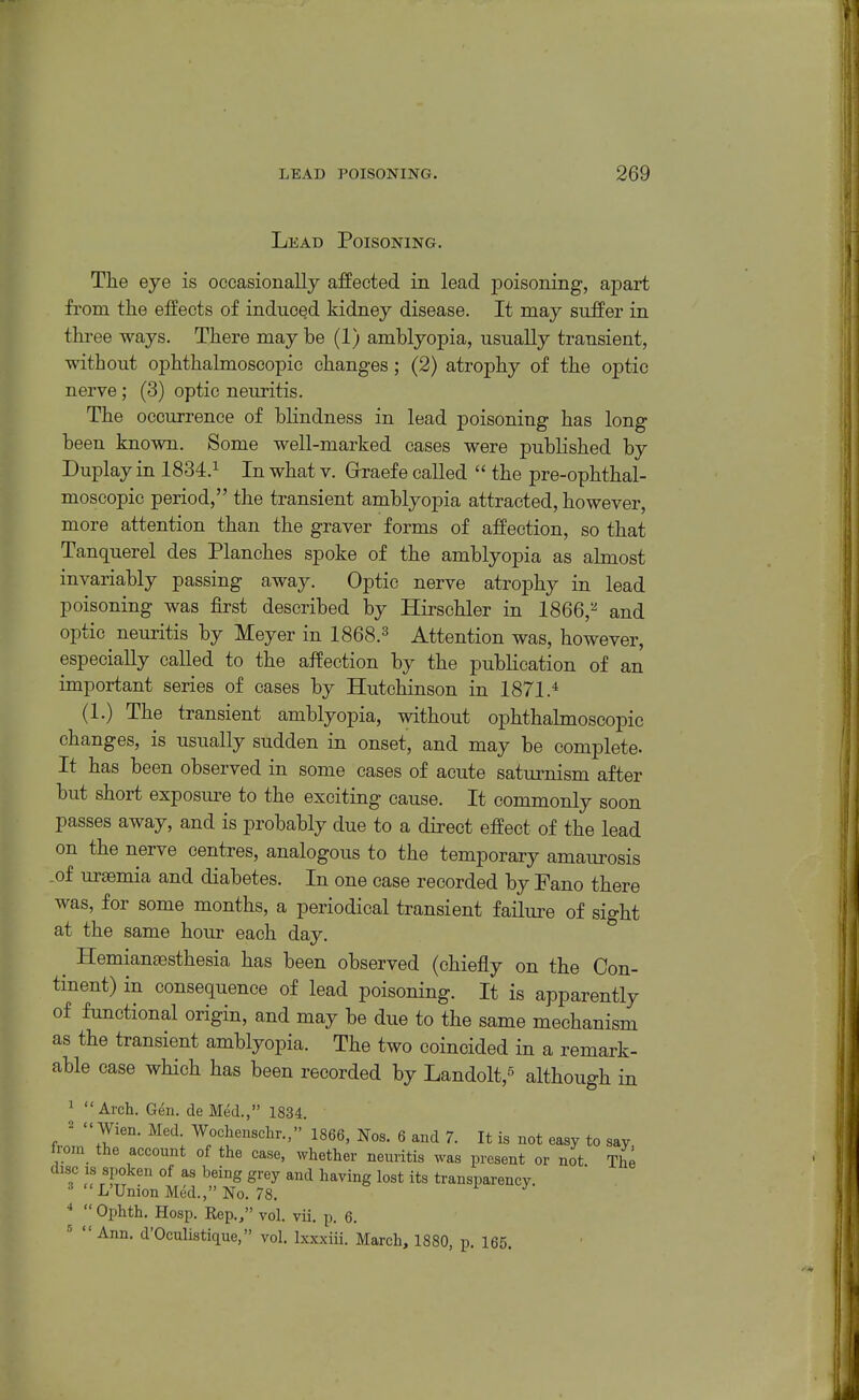 Lead Poisoning. The eye is occasionally affected in lead j)oisoning, apart from the effects of induced kidney disease. It may suffer in three ways. There may be (1) amblyopia, usually transient, without ophthalmoscopic changes; (2) atrophy of the optic nerve; (3) optic neuritis. The occurrence of blindness in lead poisoning has long been known. Some well-marked cases were published by Duplay in 1834.^ In what v. Grraefe called  the pre-ophthal- moscopic period, the transient amblyopia attracted, however, more attention than the graver forms of affection, so that Tanquerel des Planches spoke of the amblyopia as almost invariably passing away. Optic nerve atrophy in lead poisoning was first described by Hirschler in 1866,^ and optic neuritis by Meyer in 1868.3 Attention was, however, especially called to the affection by the publication of an important series of cases by Hutchinson in 1871.^ (1.) The transient amblyopia, without ophthalmoscopic changes, is usually sudden in onset, and may be complete- It has been observed in some cases of acute saturnism after but short exposure to the exciting cause. It commonly soon passes away, and is probably due to a direct effect of the lead on the nerve centres, analogous to the temporary amaurosis .of uraemia and diabetes. In one case recorded by Fano there was, for some months, a periodical transient failm-e of sight at the same hour each day. Hemiansesthesia has been observed (chiefly on the Con- tinent) in consequence of lead poisoning. It is apparently of functional origin, and may be due to the same mechanism as the transient amblyopia. The two coincided in a remark- able case which has been recorded by Landolt,^ although in 1 Arch. Gen. de Med.,» 1834. '  Wien. Med. Wochenschr., 1866, Nos. 6 and 7. It is not easy to say from the account of the case, whether neuritis was present or not The disc IS spoken of as being grey and having lost its transparency. L'Union Med., No. 78. >■ y •*  Ophth. Hosp. Rep., vol. vii. p. 6. Ann. d'Oculistique, vol. Ixxxiii. March, 1880, p. 165.