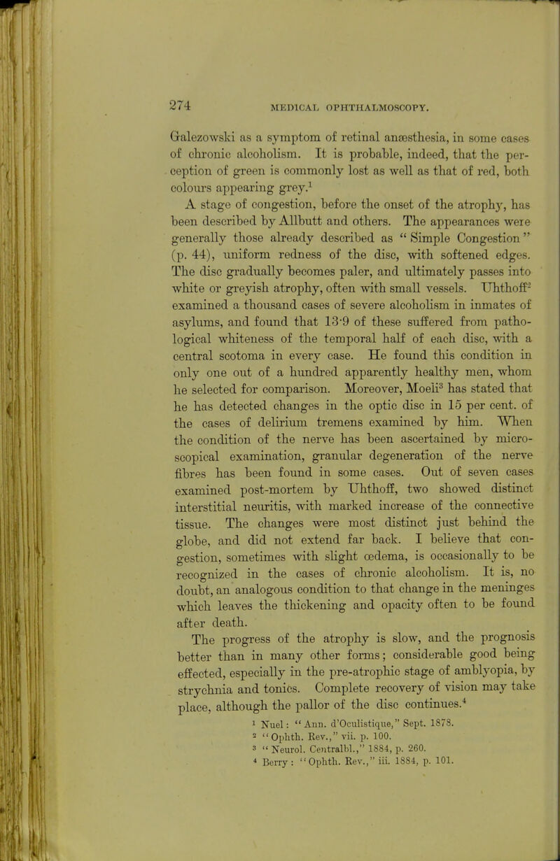 Galezowslvi as a symptom of retinal ansBsthesia, in some eases of chronic alcoholism. It is probable, indeed, that the per- ception of green is commonly lost as well as that of red, both colours appearing grey.^ A stage of congestion, before the onset of the atroph)^ has been described by Allbutt and others. The appearances were generally those already described as  Simple Congestion (p. 44), uniform redness of the disc, with softened edges. The disc gradually becomes paler, and ultimately passes into white or greyish atrophy, often with small vessels. TJhthoff- examined a thousand cases of severe alcoholism in inmates of asylums, and found that 13'9 of these suffered from patho- logical whiteness of the temporal half of each disc, with a central scotoma in every case. He found this condition in only one out of a hundred apparently healthy men, whom he selected for comparison. Moreover, Moeli^ has stated that he has detected changes in the optic disc in 15 per cent, of the cases of delirium tremens examined by him. When the condition of the nerve has been ascertained by micro- scopical examination, granular degeneration of the nerve fibres has been found in some cases. Out of seven cases examined post-mortem by TJhthoff, two showed distinct interstitial neuritis, with marked increase of the connective tissue. The changes were most distinct just behind the globe, and did not extend far back. I believe that con- gestion, sometimes with slight oedema, is occasionally to be recognized in the cases of chronic alcoholism. It is, no doubt, an analogous condition to that change in the meninges which leaves the thickening and opacity often to be found after death. The progress of the atrophy is slow, and the prognosis better than in many other forms; considerable good being effected, especially in the pre-atrophic stage of amblyopia, by strychnia and toniCs. Complete recovery of vision may take place, although the pallor of the disc continues.* 1 Nuel: Ann. d'Oculistiqne, Sept. 1878. - Ophth. Rev., vii. p. 100. 3 u Neurol. Centralbl., 1884, p. 260. * Berry: Ophth. Rev., iii. 1884, p. 101.