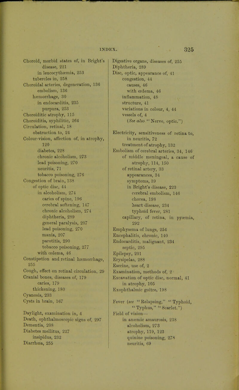 Choroid, morbid states of, in Bright's disease, 221 in leucocythremia, 253 tubercles in, 258 Choroidal arteries, degeneration, 136 embolism, 136 hajmorrhage, 30 in endocarditis, 235 purpura, 253 Choroiditic atrophy, 115 Choroiditis, syphilitic, 264 Circulation, retina], 18 obstruction to, 24 Colour-vision, affection of, in atrophy, 120 diabetes, 228 chronic alcoholism, 273 lead poisoning, 270 neuritis, 71 tobacco poisoning, 276 Congestion of brain, 138 of optic disc, 44 in alcoholism, 274 caries of spine, 196 corebral softening, 147 chronic alcoholism, 274 diphtheria, 289 general paralysis, 207 lead poisoning, 270 mania, 207 parotitis, 290 tobacco poisoning, 277 with oedema, 46 Constipation and retinal hemorrhage, 255 Cough, effect on retinal circulation, 29 Cranial bones, diseases of, 179 caries, 179 thickening, 180 Cyanosis, 233 Cysts in brain, 167 Daylight, examination in, 4 Death, ophthalmoscopic signs of, 297 Dementia, 208 Diabetes mellitus, 227 insipidus, 232 Diarrhoea, 255 Digestive organs, diseases of, 255 Diphtheria, 289 Disc, optic, appearance of, 41 congestion, 44 causes, 46 with oedema, 46 inflammation, 48 structure, 41 variations in colour, 4, 44 vessels of, 4 {See also  Nerve, optic) Electricity, sensitiveness of retina to, in neuritis, 72 treatment of atrophy, 132 Embolism of cerebral arteries, 34, 146 of middle meningeal, a cause of atrophy, 114, 150 of retinal artery, 33 appearances, 34 symptoms, 39 in Bright's disease, 223 cerebral embolism, 146 chorea, 198 heart disease, 234 typhoid fever, 281 capillary, of retina, in pysemia, 292 Emphysema of lungs, 254 Encephalitis, chronic, 140 Endocarditis, malignant, 234 septic, 295 Epilepsy, 201 Erysipelas, 288 Eserine, use of, 2 Examination, methods of, 2 • Excavation of optic disc, normal, 41 in atrophy, 105 Exophthalmic goitre, 198 Fever [see Relapsing, Typhoid, Typhus, Scarlet.) Field of vision— in anajmic amaurosis, 238 alcoholism, 273 atrophy, 119, 123 quinine poisoning, 278 neuritis, 69