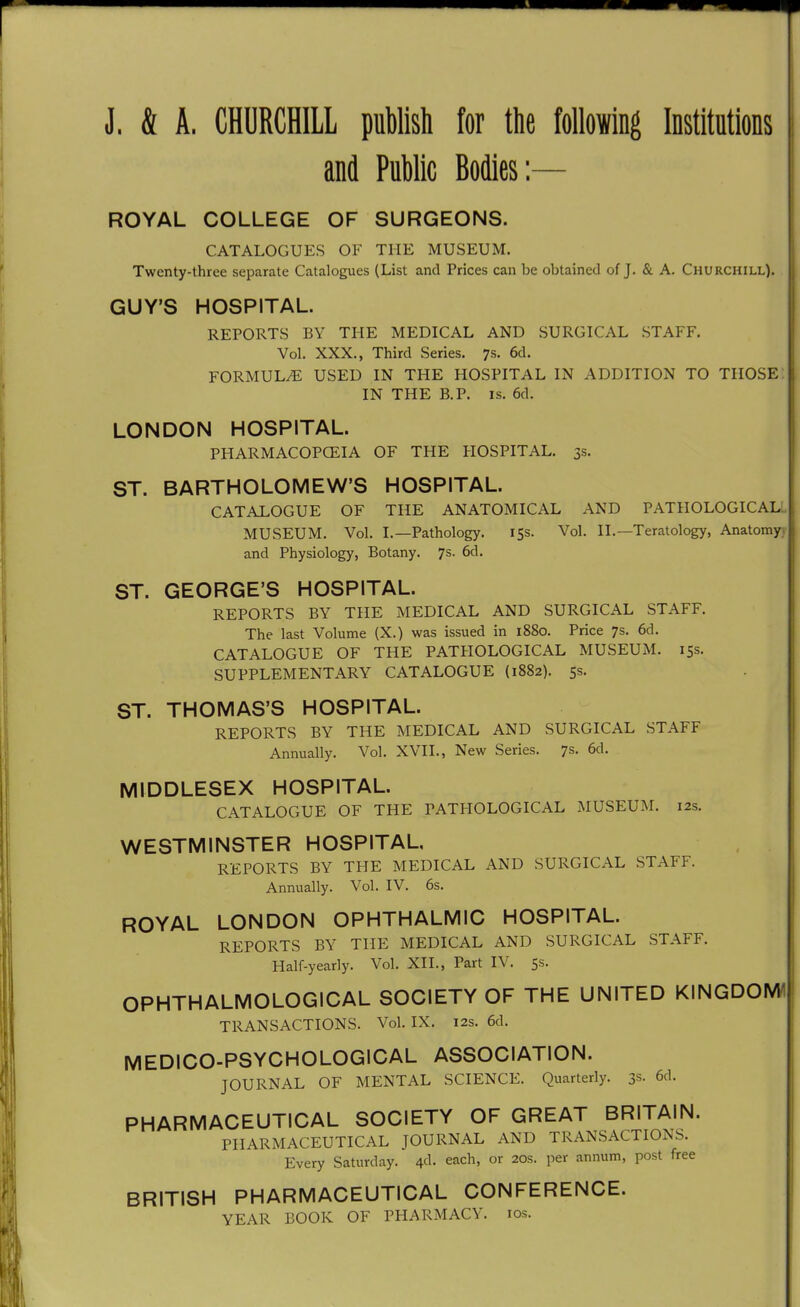 J. & A. CHURCHILL publish for the following Institutions and Public Bodies:— ROYAL COLLEGE OF SURGEONS. CATALOGUES OF THE MUSEUM. Twenty-three separate Catalogues (List and Prices can be obtained of J. & A. Churchill). GUY'S HOSPITAL. REPORTS BY THE MEDICAL AND SURGICAL STAFF. Vol. XXX., Third Series. 7s. 6d. FORMULA USED IN THE HOSPITAL IN ADDITION TO THOSE IN THE B.P. IS. 6d. LONDON HOSPITAL. PHARMACOPCEIA OF THE HOSPITAL. 3s. ST. BARTHOLOMEW'S HOSPITAL. CATALOGUE OF THE ANATOMICAL AND PATHOLOGICALL MUSEUM. Vol. I.—Pathology. 15s. Vol. 11.—Teratology, Anatomyv and Physiology, Botany. 7s. 6d. ST. GEORGE'S HOSPITAL. REPORTS BY THE MEDICAL AND SURGICAL STAFF. The last Volume (X.) was issued in 1880. Price 7s. 6d. CATALOGUE OF THE PATHOLOGICAL MUSEUM. 15s. SUPPLEMENTARY CATALOGUE (1882). 5s. ST. THOMAS'S HOSPITAL. REPORTS BY THE MEDICAL AND SURGICAL STAFF Annually. Vol. XVII., New Series. 7s. 6d. MIDDLESEX HOSPITAL. CATALOGUE OF THE PATHOLOGICAL MUSEUM. 12s. WESTMINSTER HOSPITAL. REPORTS BY THE MEDICAL AND SURGICAL STAFF. Annually. Vol. IV. 6s. ROYAL LONDON OPHTHALMIC HOSPITAL. REPORTS BY THE MEDICAL AND SURGICAL .STAFF. Half-yearly. Vol. XII., Part IV. 5s. OPHTHALMOLOGICAL SOCIETY OF THE UNITED KINGDOMS TRANSACTIONS. Vol. IX. 12s. 6d. MEDICO-PSYCHOLOGICAL ASSOCIATION. JOURNAL OF MENTAL SCIENCE. Quarterly. 3s- 6d. PHARMACEUTICAL SOCIETY OF GREAT BRITAIN. PHARMACEUTICAL JOURNAL AND TRANSACTIONS. Every Saturday. 4^1. each, or 20s. per annum, post free BRITISH PHARMACEUTICAL CONFERENCE. YEAR BOOK OF PHARMACY. los.