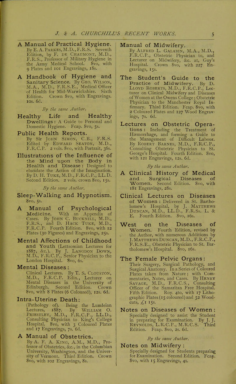 J. Sc A. CHURCHILL S RECENT WORKS. S A Manual of Practical Hygiene. By E. A. Parkes, M.D., F.R.S. Seventh Edition, by F. DE Chaumont, M.D., F.R.S., Professor of Military Hygiene in the Army Medical School. 8vo, with 9 Plates and loi Engravings, i8s. A Handbook of Hygiene and Sanitary Science, By Geo. Wilson, M.A., M.D., F.R.S.E., Medical Officer of Health for Mid-Warwickshire. Sixth Edition. Crown 8vo, with Engravings. ICS. 6d. By the same Author, Healthy Life and Healthy Dwellings : A Guide to Personal and Domestic Hygiene. Fcap. Svo, 5s. Public Health Reports, By Sir John Simon, C.B., F.R.S. Edited by Edward Seaton, M.D., P'.R.C.P. 2 vols. Svo, with Portrait, 36s. Illustrations of the Influence of the Mind upon the Body in Health and Disease ; Designed to elucidate the Action of the Imagination. By D. H. Tuke, M.D., F.R.C.P., LL.D. Second Edition. 2 vols, crown Svo, 15s. By the same A iithor. Sleep-Walking and Hypnotism. 8vo, 5s. A Manual of Psychological Medicine, With an Appendix of Cases. By John C. Bucknill, M.D., F.R.S., and D. Hack Tuke, M.D., F.R.C.P. Fourth Edition. Svo, with 12 Plates (30 Figures) and Engravings, 25s. Mental Affections of Childhood and Youth (Lettsomian Lectures for 1S87, &c.). By J. Langdon Down, M.D., F.R.C.P., Senior Physician to the London Hospital. Svo, 6s. Mental Diseases: Clinical Lectures. By T. S- Clouston, M.D., F.R.C.P. Edin., Lecturer on Mental Diseases in the University of Edinburgh. Second Edition. Crown Svo, with S Plates (6 Coloured), 12s. 6d. Intra-Uterine Death: (Pathology of). Being the Lumleian Lectures, 1887. By William O. Priestley, M.D., F.R.C.P., LL.D., Consulting Physician to King's College Hospital. Svo, with 3 Colourefl Plates and 17 Engravings, 7s. 6d. A Manual of Obstetrics, By A. F. A. Kinc, A.M., M.D., Pro- fessor of Obstetrics, &c., in the Columbian University, Washington, and the Univer- sity of Vermont. Third Edition. Crown Manual of Midwifery. By Alfred L. Galabin, M.A., M.D., F.R.C.P., Obstetric Physician to, and Lecturer on Midwifery, &c. at, Guy's Hospital. Crown Svo, with 227 En- gravings, 15s. The Student's Guide to the Practice of Midwifery. By D. Lloyd Roberts, M.D., F.R.C.P., Lec- turer on Clinical Midwifery and Diseases of Women at the Owens College; Obstetric Physician to the Manchester Royal In- firmary. Third Edition. Fcap. Svo, with 2 Coloured Plates and 127 Wood Engrav- ings, 7s. 6d. Lectures on Obstetric Opera- tions : Including the Treatment of Haemorrhage, and forming a Guide to the Management of Difficult Labour. By Robert Barnes, M.D., F.R.C.P., Consulting Obstetric Physician to St. George's Hospital. Fourth Edition. Svo, with 121 Engravings, 12s. 6d. By the same Author. A Clinical History of Medical and Surgical Diseases of Women. Second Edition. Svo, with I Si Engravings, 28s. Clinical Lectures on Diseases of Women : Delivered in St. Bartho- lomew's Hospital, by J. Matthews Duncan, M.D., LL.D., F.R.Ss. L. & E. Fourth Edition. Svo, i6s. West on the Diseases of Women, Fourth Edition, revised by the Author, with numerous Additions by J. Matthews Duncan, M.D., F.R.C.P., F. R.S.E., Obstetric Physician to St. Bar- tholomew's Hospital. Svo, i6s. The Female Pelvic Organs: Their Surgery, Surgical Pathology, and Surgical Anatomy. In a Series of Coloured Plates taken from Nature; with Com- mentaries, Notes, and Cases. By Henry Savage, M.D., F.R.C.S., Consulting Officer of the Samaritan Free Hospital. Fifth Edition. Roy. 4to, with 17 Litho- graphic Plates (15 coloured) and 52 Wood- cuts, £1 15s. Notes on Diseases of Women: Specially designed to assist the Student in preparing for Examination. By J. J. Reynolds, L.R.C.P., M.R.C.S. Third Edition. Fcap. Svo, 2s. 6d. By the same Author. Notes on Midwifery : Specially designed for Students preparing for Examination. Second Edition. Fcap,