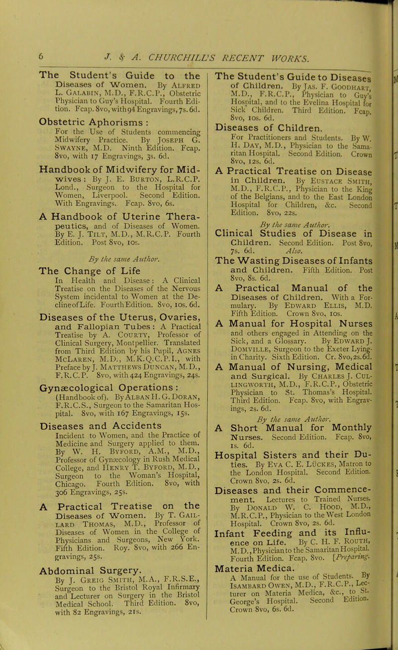 The Student's Guide to the Diseases of Women. By Alfred L. Galabin, M.D., F.R.C.P., Obstetric Physician to Guy's Hospital. Fourth Edi- tion. Fcap. 8vo, with94 Engravings, 7s. 6cl. Obstetric Aphorisms : For the Use of Students commencing Midwifery Practice. By Joseph G. SWAYNE, M.D. Ninth Edition. Fcap. 8vo, with 17 Engravings, 3s. 6d. Handbook of Midwifery for Mid- wives : By J. E. Burton, L.R.C.P. Lond., Surgeon to the Hospital for Women, Liverpool. Second Edition. With Engravings. Fcap. 8vo, 6s. A Handbook of Uterine Thera- peutics, and of Diseases of Women. By E. J. Tilt, M.D., M.R.C.P. Fourth Edition. Post 8vo, los. By the same Author. The Change of Life In Plealth and Disease: A Clinical Treatise on the Diseases of the Nervous System incidental to Women at the De- clineofLife. Fourth Edition. 8vo, los. 6d. Diseases of the Uterus, Ovaries, and Fallopian Tubes : A Practical Treatise by A. Courty, Professor of Clinical Surgery, Montpellier. Translated from Third Edition by his Pupil, Agnes McLaren, M.D., M.K.Q.C.P.L, with Preface by J. Matthews Duncan, M.D., F. R. C. P. 8vo, with 424 Engravings, 24s. Gynaecological Operations: (Handbook of). ByAlban H. G. Doran, F.R.C.S., Surgeon to the Samaritan Hos- pital. 8vo, with 167 Engravings, 15s. Diseases and Accidents Incident to Women, and the Practice of Medicine and Surgery applied to them. By W. H. Byford, A.M., M.D., Professor of Gynaecology in Rush Medical College, and Henry T. Byford, M.D., Surgeon to the Woman's Hospital, Chicago. Fourth Edition. 8vo, with 306 Engravings, 25s. A Practical Treatise on the Diseases of Women. By T. Gail- lard Thomas, M.D., Professor of Diseases of Women in the College of Physicians and Surgeons, New York. Fifth Edition. Roy. 8vo, with 266 En- gravings, 25s. Abdominal Surgery. By J. Greio Smith, M.A., F.R.S.E., Surgeon to the Bristol Royal Infirmary and Lecturer on Surgery in the Bristol Medical School. Third Edition. 8vo, with 82 Engravings, 21s. The Student's Guide to Diseases of Children. By Jas. F. Goodhart M.D., F.R.C.P., Physician to Guy's Hospital, and to the Evelina Hospital for Sick Children. Third Edition. Fcap. 8vo, ICS. 6d. Diseases of Children. For Practitioners and Students. By W. H. Day, M.D., Physician to the Saraa'- ritan Hospital. Second Edition. Crown 8vo, I2S. 6d. A Practical Treatise on Disease in Children. By Eustace Smith, M.D., F.R.C.P., Physician to the King of the Belgians, and to the East London Hospital for Children, &c. Second Edition. 8vo, 22s. By the same Author. Clinical Studies of Disease in Children. Second Edition. Post 8vo, 7s. 6d. Also. The Wasting Diseases of Infants and Children. Fifth Edition. Post 8vo, 8s. 6d. A Practical Manual of the Diseases of Children. With a For- mulary. By Edward Ellis, M.D. Fifth Edition. Crown 8vo, los. A Manual for Hospital Nurses and others engaged in Attending on the Sick, and a Glossary. By Edward J. Domville, Surgeon to the Exeter Lying- in Charity. Sixth Edition. Cr. 8vo,2s.6d. A Manual of Nursing, Medical and Surgical. By Charles J. Cul- LINGWORTH, M.D., F.R.C.P., Obstetric Physician to St. Thomas's Hospital. Third Edition. Fcap. 8vo, with Engrav- ings, 2s. 6d. By the same Author. A Short Manual for Monthly Nurses. Second Edition. Fcap. Svo, is. 6d. Hospital Sisters and their Du- ties. By Eva C. E. Lucres, Matron to the London Hospital. Second Edition. Crown 8vo, 2s. 6d. Diseases and their Commence- ment. Lectures to Trained Nurses. By Donald W. C. Hood, M.D., M.R.C.P., Physician to the West London Hospital. Crown 8vo, 2s. 6d. Infant Feeding and its Influ- ence on Life. By C. H. F. Routh, M.D., Physician to the Samaritan Hospital. Fourth Edition. Fcap. Svo. [Preparing. Materia Medica. A Manual for the use of Students. By Isambard Owen, M.D., F.R.C.P., Lec- turer on Materia Medica, &c., to bt. George's Hospital. Second Edition. Crown Svo, 6s. 6d.