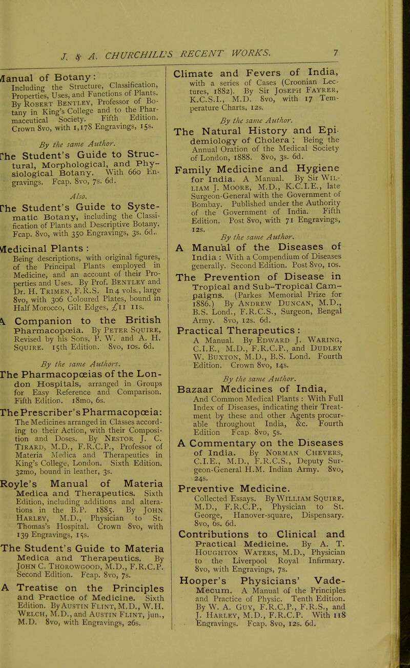 /lanual of Botany: Including the Structure, Classification, Properties, Uses, and Functions of Plants. By Robert Bentley, Professor of Bo- tany in King's College and to the Phar- maceutical Society. Fifth Edition. Crown 8vo, with 1,178 Engravings, 15s. By the same Author. rhe Student's Guide to Struc- tural, Morphological, and Phy- siological Botany. With 660 En- gravings. Fcap. Svo, 7s. 6d. Also. rhe Student's Guide to Syste- matic Botany, including the Classi- fication of Plants and Descriptive Botany. Fcap. Svo, with 350 Engravings, 3s. 6d., \/[edicinal Plants : Being descriptions, with original figures, of the Principal Plants employed in Medicine, and an account of their Pro- perties and Uses. By Prof. Bentley and Dr. H. Trimen, F.R.S. In4 vols., large Svo, with 306 Coloured Plates, bound in Half Morocco, Gilt Edges, lis. \ Companion to the British Pharmacopoeia. By Peter Squire, Revised by his Sons, P. W. and A. H. Squire. 15th Edition. Svo, los. 6d. By the same Atithors. rhe Pharmacopoeias of the Lon- don Hospitals, arranged in Groups for Easy Reference and Comparison. Fifth Edition. iSmo, 6s. rhe Prescriber's Pharmacopoeia: The Medicines arranged in Classes accord- ing to their Action, with their Composi- tion and Doses. By Nestor J. C. Tiraru, M.D., F.R.C.P., Professor of Materia Medica and Therapeutics in King's College, London. Sixth Edition. 32mo, bound in leather, 3s. Royle's Manual of Materia Medica and Therapeutics. Sixth Edition, including additions and altera- tions in the B.P. 1885. By John Harley, M.D., Physician to St. Thomas's Hospital. Crown Svo, with 139 Engravings, iSs. The Student's Guide to Materia Medica and Therapeutics. By John C. Thorowgood, M.D., F.R.C.P. Second Edition. Fcap. Svo, 7s. A Treatise on the Principles and Practice of Medicine. Sixth Edition. By Austin Flint, M.D., W.H. Welch, M.D., and Austin Flint, jun., M.D. Svo, with Engravings, 26s. Climate and Fevers of India, with a series of Cases (Croonian Lec- tures, 1S82). By Sir Joseph Fayrer, K.C.S.I., M.D. Svo, with 17 Tem- perature Charts, 12s. By the same Author. The Natural History and Epi- demiology of Cholera Being the Annual Oration of the Medical Society of London, 1888. Svo, 3s. 6d. Family Medicine and Hygiene for India. A Manual. By Sir Wil- liam J. Moore, M.D., K.C.LE., late Surgeon-General with the Government of Bombay. Published under the Authority of the Government of India. Fifth Edition. Post Svo, with 71 Engravings, I2S. By the same Author. A Manual of the Diseases of India : With a Compendium of Diseases generally. Second Edition. Post Svo, los. The Prevention of Disease in Tropical and Sub-Tropical Cam- paigns. (Parkes Memorial Prize for 1886.) By Andrew Duncan, M.D., B.S. Lond., F.R.C.S., Surgeon, Bengal Army. Svo, I2s. 6d. Practical Therapeutics: A Manual. By Edward J. Waring, CLE., M.D., F.R.C.P., and Dudley W. Buxton, M.D., B.S. Lond. Fourth Edition. Crown Svo, 14s. By the same Author. Bazaar Medicines of India, And Common Medical Plants : With Full Index of Diseases, indicating their Treat- ment by these and other Agents procur- able throughout India, &c. Fourth Edition Fcap. Svo, 5s. A Commentary on the Diseases of India. By Norman Chevers, CLE., M.D., F.R.C.S., Deputy Sur- geon-General H.M. Indian Army. Svo, 24s. Preventive Medicine. Collected Essays. By William Squire, M.D., F.R.C.P., Physician to St. George, Hanover-square, Dispensary. Svo, 6s. 6d. Contributions to Clinical and Practical Medicine, By A. T. Houghton Waters, M.D., Physician to the Liverpool Royal Infirmary. Svo, with Engravings, 7s. Hooper's Physicians' Vade- Mecum. A Manual of the Principles and Practice of Physic. Tenth Edition. By W. A. Guy, F.R.C.P., F.R.S., and J. Harley, M.D., F.R.C.P. With 118 Engravings. Fcap. Svo, 12s. 6d.