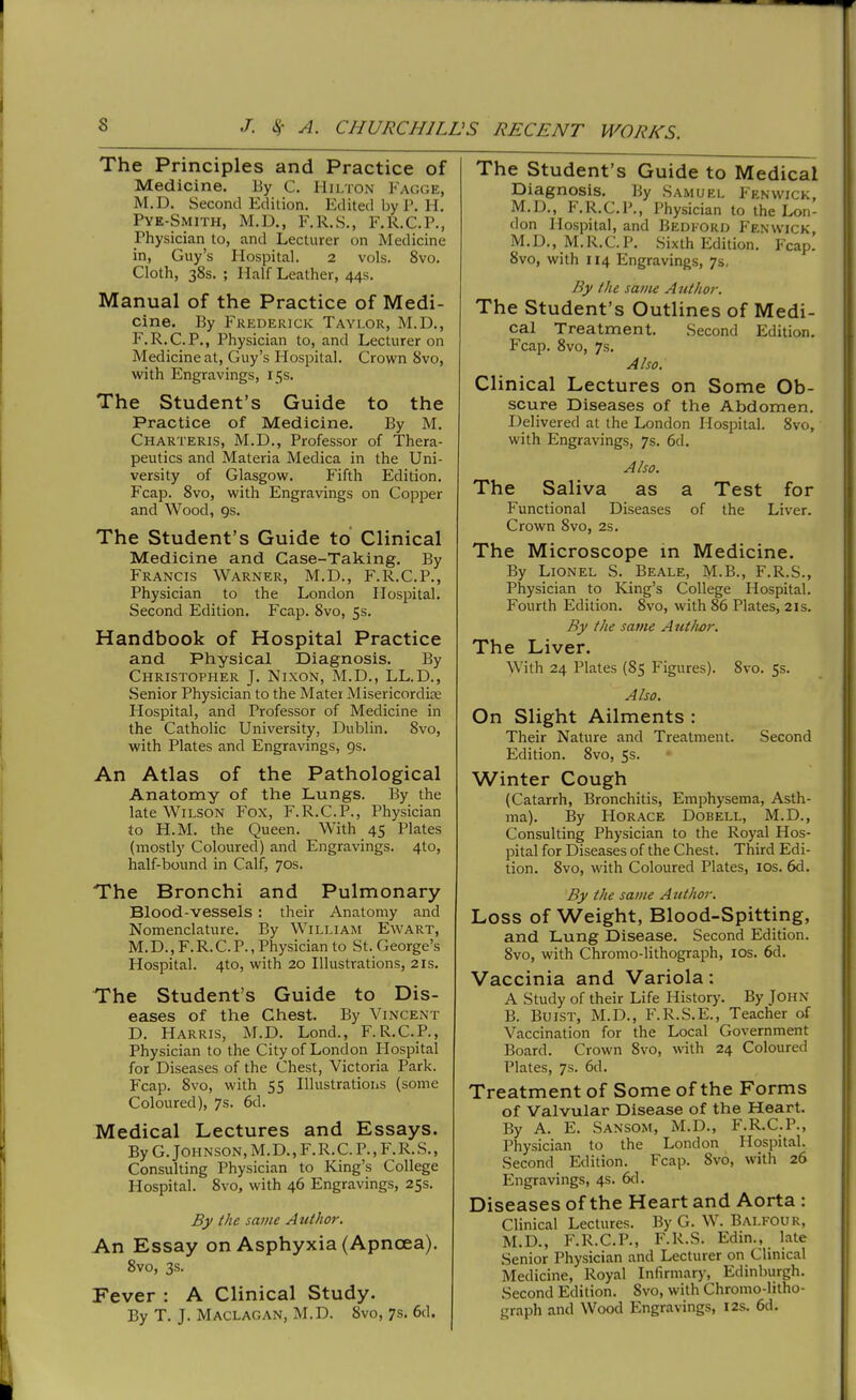 The Principles and Practice of Medicine. By C. Hii/ion Fagge, M.D. Second Edition. Edited by P. H. Pye-Smith, M.D., F.R.S., F.R.C.P., Physician to, and Lecturer on Medicine in, Guy's Hospital. 2 vols. 8vo. Cloth, 38s. ; Half Leather, 44s. Manual of the Practice of Medi- cine. By Frederick Taylor, M.D., F.R.C.P., Physician to, and Lecturer on Medicine at, Guy's Hospital. Crown 8vo, with Engravings, 15s. The Student's Guide to the Practice of Medicine. By M. Charteris, M.D., Professor of Thera- peutics and Materia Medica in the Uni- versity of Glasgow. Fifth Edition. Fcap. 8vo, with Engravings on Copper and Wood, gs. The Student's Guide to Clinical Medicine and Case-Taking. By Francis Warner, M.D., F.R.C.P., Physician to the London Hospital. Second Edition. Fcap. 8vo, 5s. Handbook of Hospital Practice and Physical Diagnosis. By Christopher J. Nixon, M.D., LL.D., Senior Physician to the Mater Misericordise Hospital, and Professor of Medicine in the Catholic University, Dublin. 8vo, with Plates and Engravings, 9s. An Atlas of the Pathological Anatomy of the Lungs. By the late Wilson Fox, F.R.C.P., Physician to H.M. the Queen. With 45 Plates (mostly Coloured) and Engravings. 4to, half-bound in Calf, 70s. The Bronchi and Pulmonary Blood-vessels: their Anatomy and Nomenclature. By William Ewart, M.D., F.R.C.P., Physician to St. George's Hospital. 4to, with 20 Illustrations, 21s. The Student's Guide to Dis- eases of the Chest. By Vincent D. Harris, M.D. Lond., F.R.C.P., Physician to the City of London Hospital for Diseases of the Chest, Victoria Park. Fcap. 8vo, with 55 Illustrations (some Coloured), 7s. 6d. Medical Lectures and Essays. By G.Johnson, M.D., F.R.C. P., F.R.S., Consulting Physician to King's College Hospital. 8vo, with 46 Engravings, 25s. By the same Author. An Essay on Asphyxia (Apncea). 8vo, 3s. Fever : A Clinical Study. By T. J. Maclagan, M.D. 8vo, 7s. 6d. The Student's Guide to Medical Diagnosis. By Samuel Fenwick, M.D., F.R.C.P., Physician to the Lon- don Hospital, and Bedford Fenwick, M.D., M.R.C.P. Sixth Edition. Fcap. 8vo, with 114 Engravings, 7s. By the same Author. The Student's Outlines of Medi- cal Treatment. Second Edition. Fcap. 8vo, 7s. Also. Clinical Lectures on Some Ob- scure Diseases of the Abdomen. Delivered at the London Hospital. 8vo, with Engravings, 7s. 6d. Also. The Saliva as a Test for Functional Diseases of the Liver. Crown 8vo, 2s. The Microscope in Medicine. By Lionel S. Beale, M-B., F.R.S., Physician to King's College Hospital. Fourth Edition. 8vo, with 86 Plates, 21s. By the same Aut/wr. The Liver. With 24 Plates (85 Figures). 8vo. 5s. Also. On Slight Ailments : Their Nature and Treatment. Second Edition. 8vo, 5s. Winter Cough (Catarrh, Bronchitis, Emphysema, Asth- ma). By Horace Dobell, M.D., Consulting Physician to the Royal Hos- pital for Diseases of the Chest. Third Edi- tion. 8vo, with Coloured Plates, los. 6d. By the same Author. Loss of Weight, Blood-Spitting, and Lung Disease. Second Edition. 8vo, with Chromo-lithograph, los. 6d. Vaccinia and Variola: A Study of their Life History. By John B. BuiST, M.D., F.R.S.E., Teacher of Vaccination for the Local Government Board. Crown 8vo, with 24 Coloured Plates, 7s. 6d. Treatment of Some of the Forms of Valvular Disease of the Heart. By A. E. Sansom, M.D., F.R.C.P., Physician to the London Hospital. Second Edition. Fcap. 8vo, with 26 Engravings, 4s. 6d. Diseases of the Heart and Aorta : Clinical Lectures. By G. W. Balfour, M.D., F.R.C.P., F.R.S. Edin., late Senior Physician and Lecturer on Clinical Medicine, Royal Infirmary, Edinburgh. Second Edition. 8vo, with Chromo-litho- graph and Wood Engravings, 12s. 6d.