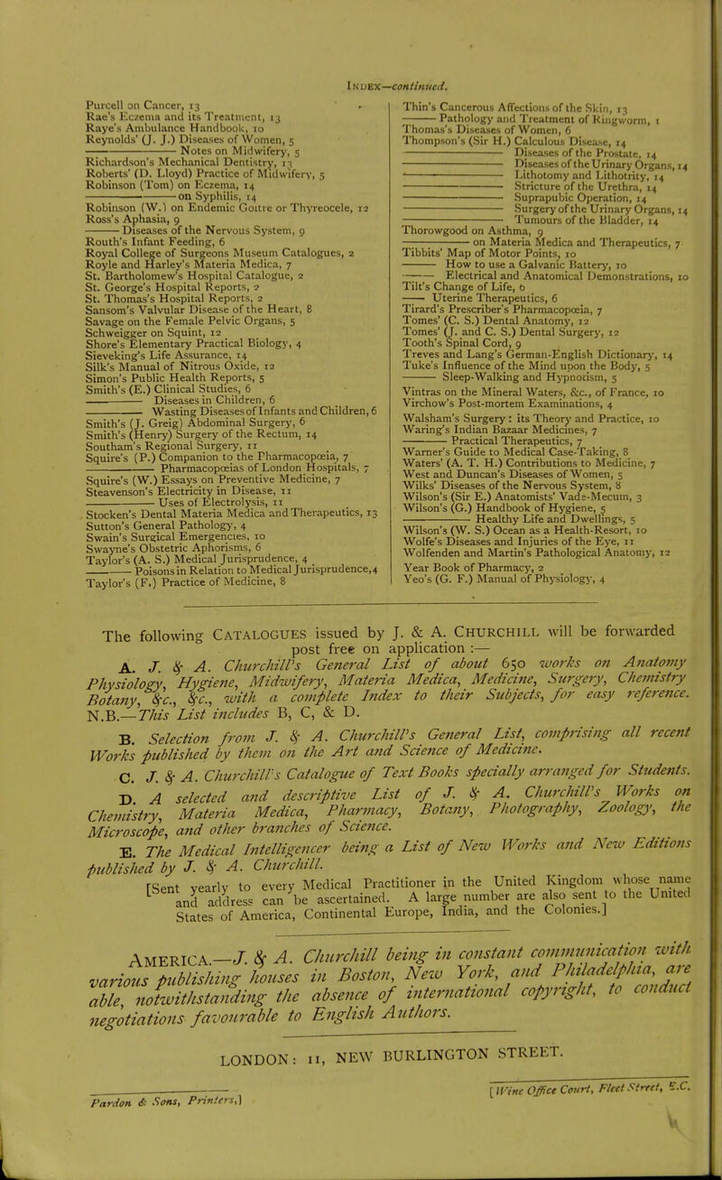 IN viZK—continued. Purcell on Cancer, 13 ' . Rae's Eczema and its Treatment, 13 Raye's Ambulance Handbook, 10 Reynolds' (J. J.) Diseases of Women, 5 Notes on Midwifery, 5 Richardson's Mechanical Dentistry, 13 Roberts' (D. Lloyd) Practice of Midwifery, 5 Robinson (Tom) on Eczema, 14 on Syphilis, 14 Robinson (W.) on Endemic Goitre or Thyreocele, 12 Ross's Aphasia, 9 Diseases of the Nervous System, 9 Routh's Infant Feeding, 6 Royal College of Surgeons Museum Catalogues, 2 Royle and Harley's ^^ateria Medica, 7 St. Bartholomew's Hospital Catalogue, 2 St. George's Hospital Reports, 2 St. Thomas's Hospital Reports, 2 Sansom's Valvular Disease of the Heart, 8 Savage on the Female Pelvic Organs, 5 Schweigger on Squint, 12 Shore's Elementary Practical Biology, 4 Sieveking's Life Assurance, 14 Silk's Manual of Nitrous Oxide, 12 Simon's Public Health Reports, 5 Smith's (E.) Clinical Studies, 6 — Diseases in Children, 6 Wasting Diseases of Infants and Children, 6 Smith's (J. Greig) Abdominal Surgery, 6 Smith's (Henry) Surgery of the Rectum, 14 Southam's Regional Surgery, 11 Squire's (P.) Companion to the Pharmacopoeia, 7 Pharmacopoeias of London Hospitals, 7 Squire's (W.) Essays on Preventive Medicine, 7 Steavenson's Electricity in Disease, 11 ■ Uses of Electrolysis, 11 Stocken's Dental Materia Medica and Therapeutics, 13 Sutton's General Pathology, 4 Swain's Surgical Emergencies, 10 Swayne's Obstetric Aphorisms, 6 Taylor's (A. S.) Medical Jurisprudence, 4 Poisons in Relation to Medical Jurisprudence,4 Taylor's (F.) Practice of Medicine, 8 Thin's Cancerous AfTections of the Skin, 13 —1 Pathology and Treatment of King worm, t Thomas's Diseases of Women, 6 Thompson's (Sir H.) Calculous Disease, 14 Diseases of the Prostate, 14 ■ Diseases of the Urinary Organs, 14 Lithotomy and Lithotrity, 14 Stricture of the Urethra, 14 Suprapubic Operation, 14 Surgery of the Urinary Organs, 14 Tumours of the Bladder, 14 Thorowgood on Asthma, 9 on Materia Medica and Therapeutics, 7 Tibbits' Map of Motor Points, 10 How to use a Galvanic Balterj', 10 Electrical and Anatomical Demonstrations, 10 Tilt's Change of Life, b Uterine Therapeutics, 6 Tirard's Prescriber's Pharmacopceia, 7 Tomes' (C. S.) Dental Anatomy, 12 Tomes' (J. and C. S.) Dental Surgery, 12 Tooth's Spinal Cord, 9 Treves and Lang's German-English DictIonar>', 14 Tuke's Influence of the Mind upon the Body, s Sleep-Walking and Hypnotism, 5 Vintras on the Mineral Waters, &c., of France, 10 Virchow's Post-mortem Examinations, 4 Walsham's Surgery: its Theory and Practice, 10 Waring's Indian Bazaar Medicines, 7 Practical Therapeutics, 7 Warner's Guide to Medical Case-Taking, 8 Waters' (A. T. H.) Contributions to Medicine, 7 West and Duncan's Diseases of Women, 5 Wilks' Diseases of the Nervous System, 8 Wilson's (Sir E.) Anatomists' Vade-Mecum, 3 Wilson's (G.) Handbook of Hygiene, 5 Healthy Life and Dwellings, 5 Wilson's (W. S.) Ocean as a Health-Resort, 10 Wolfe's Diseases and Injuries of the Eye, 11 Wolfenden and Martin's Pathological Anatomy, 12 Year Book of Pharmacy, 2 Yeo's (G. F.) Manual of Physiology, 4 The following CATALOGUES issued by J. & A. Churchill will be forwarded post free on application :— A. J. ilf A. Churchill's General List of about 650 works on Anatomy Physiology Hygiene, Midwifery, Materia Medica, Medicine, Surgery, Chemistry Botany, %c., 8fc., with a complete Index to their Subjects, for easy reference. N.B.—'xhis List includes B, C, & D. B. Selection from J. i>,- A. Churchill's General List, comprising all recent Works published by them on the Art aftd Science of Medicine. C. J.^ A. Churchill's Catalogue of Text Books specially arranged for Students. D A selected and descriptive List of J. <^ A. Churchill's Works on Chemistry, Materia Medica, Pharmacy, Botany, Photography, Zoolog); the Microscope, and other branches of Science. E. The Medical Intelligencer being a List of New Works and New Editions ■published by J. k A. Churchill rSent yearly to every Medical Practitioner in the United Kingdom whose name ^ and address can be ascertained. A large number are also sent to the United States of America, Continental Europe, India, and the Colonies.J America—J. ^ A. Churchill being in constant covimunicaticrn zvith vario^^llbh^ht^ houses in Boston, Nezv York, and Phtladelplna, are S «<^S//-r/^/^.V^^ the absence of international copyrtght^ to conduct negotiations favourable to English Authors. LONDON: 11, NEW BURLINGTON STREET. Pardon & Sons, Printers,'] {mne Office Court, Fleet Street, E.C.