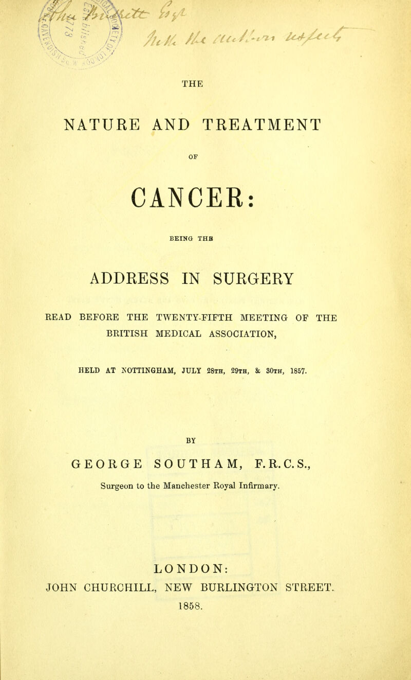THE NATURE AND TREATMENT OF CANCER: BEING THB ADDRESS IN SURGERY READ BEFORE THE TWENTY-FIFTH MEETING OF THE BRITISH MEDICAL ASSOCIATION, HELD AT NOTTINGHAM, JULY 28th, 29th, & 30th, 1857. BY GEORGE SOUTH AM, F.R.C.S., Surgeon to the Manchester Royal Infirmary. LONDON: JOHN CHURCHILL, NEW BURLINGTON STREET. 1858.