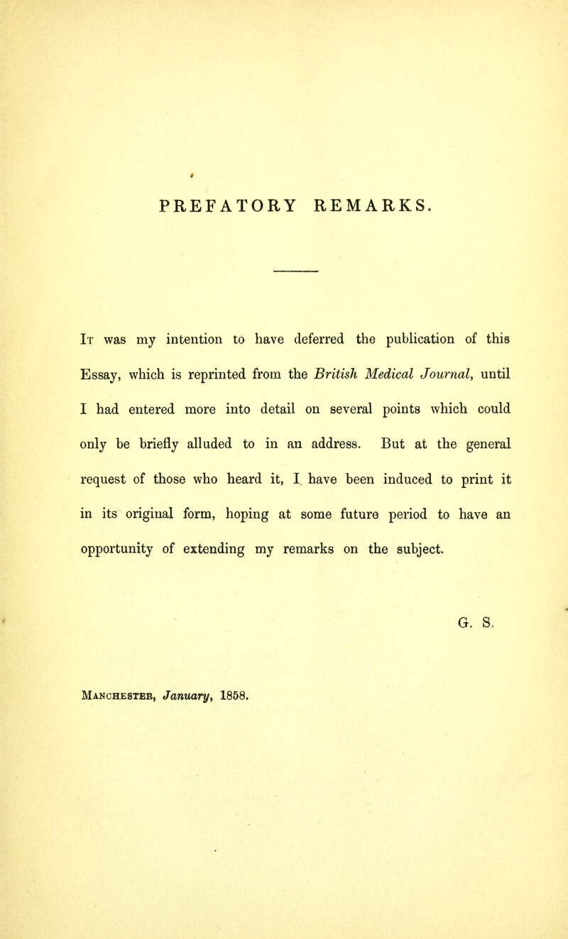 PREFATORY REMARKS. It was my intention to have deferred the publication of this Essay, which is reprinted from the British Medical Journal, until I had entered more into detail on several points which could only be briefly alluded to in an address. But at the general request of those who heard it, I have been induced to print it in its original form, hoping at some future period to have an opportunity of extending my remarks on the subject. G. S. Manchester, January, 1858.