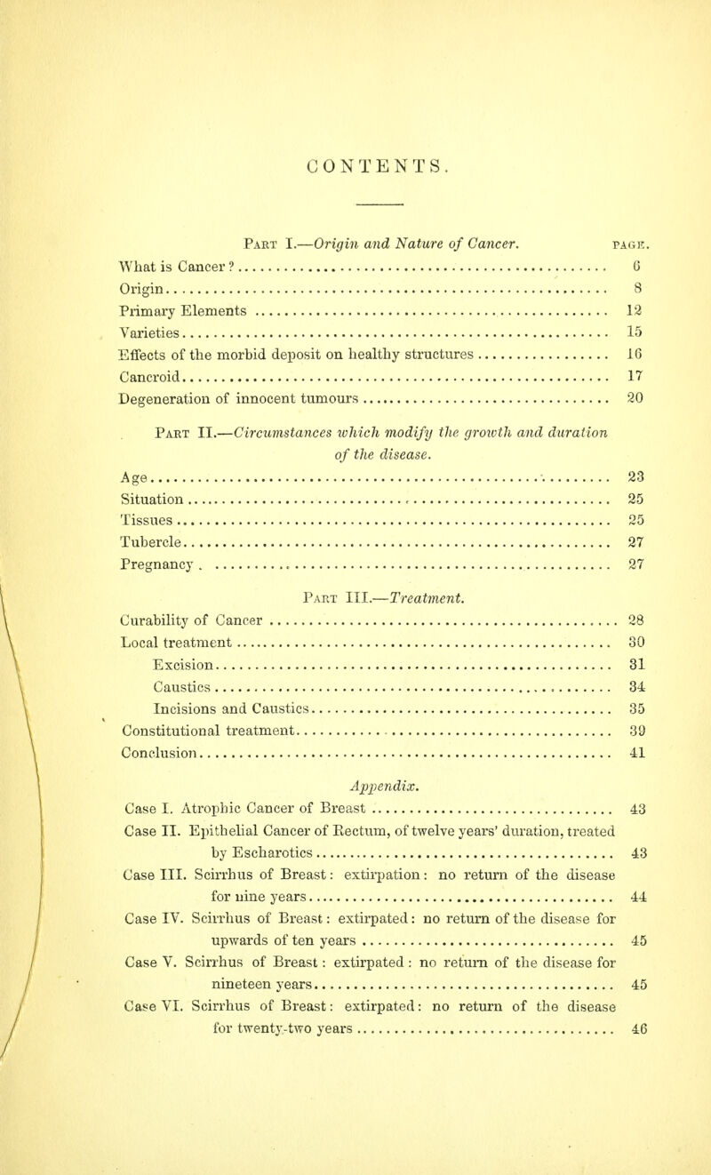 CONTENTS. Paet I.—Origin and Nature of Cancer. page. What is Cancer ? 6 Origin 8 Primary Elements 12 Varieties 15 Effects of the morbid deposit on healthy structures 16 Cancroid 17 Degeneration of innocent tumours 20 Part II.—Circumstances which modify the growth and duration of the disease. Age ; 23 Situation , 25 Tissues 25 Tubercle 27 Pregnancy 27 Part III.—Treatment. Curability of Cancer 28 Local treatment 30 Excision 31 Caustics 34 Incisions and Caustics 35 Constitutional treatment 39 Conclusion 41 Appendix. Case I. Atrophic Cancer of Breast 43 Case II. Epithelial Cancer of Kectum, of twelve years' duration, treated by Escharotics 43 Case III. Scirrhus of Breast: extirpation: no return of the disease for nine years 44 Case IV. Scirrhus of Breast: extirpated: no return of the disease for upwards of ten years 45 Case V. Scirrhus of Breast: extirpated : no return of the disease for nineteen years 45 Case VI. Scirrhus of Breast: extirpated: no return of the disease for twenty-two years 46