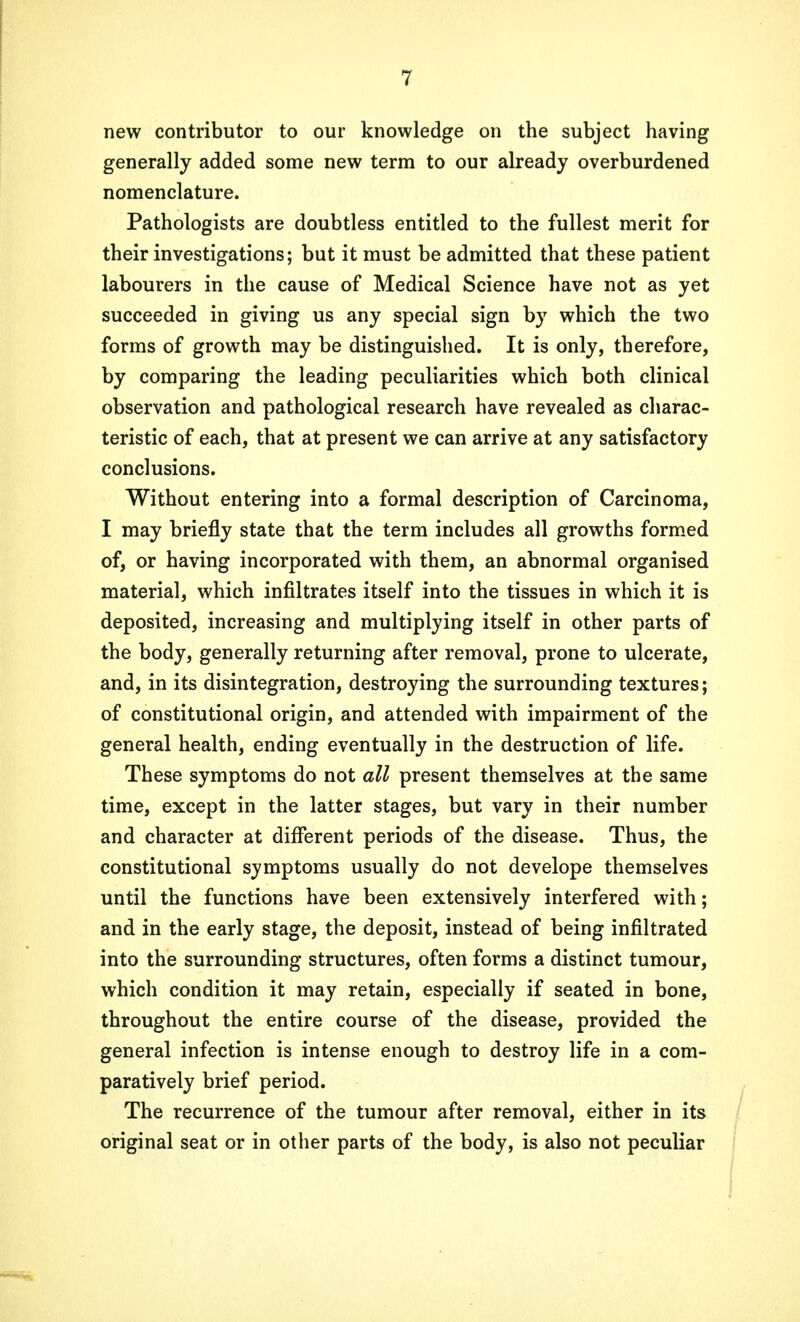 new contributor to our knowledge on the subject having generally added some new term to our already overburdened nomenclature. Pathologists are doubtless entitled to the fullest merit for their investigations; but it must be admitted that these patient labourers in the cause of Medical Science have not as yet succeeded in giving us any special sign by which the two forms of growth may be distinguished. It is only, therefore, by comparing the leading peculiarities which both clinical observation and pathological research have revealed as charac- teristic of each, that at present we can arrive at any satisfactory conclusions. Without entering into a formal description of Carcinoma, I may briefly state that the term includes all growths formed of, or having incorporated with them, an abnormal organised material, which infiltrates itself into the tissues in which it is deposited, increasing and multiplying itself in other parts of the body, generally returning after removal, prone to ulcerate, and, in its disintegration, destroying the surrounding textures; of constitutional origin, and attended with impairment of the general health, ending eventually in the destruction of life. These symptoms do not all present themselves at the same time, except in the latter stages, but vary in their number and character at different periods of the disease. Thus, the constitutional symptoms usually do not develope themselves until the functions have been extensively interfered with; and in the early stage, the deposit, instead of being infiltrated into the surrounding structures, often forms a distinct tumour, which condition it may retain, especially if seated in bone, throughout the entire course of the disease, provided the general infection is intense enough to destroy life in a com- paratively brief period. The recurrence of the tumour after removal, either in its original seat or in other parts of the body, is also not peculiar
