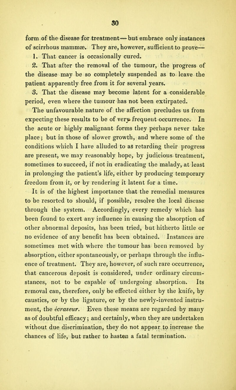 form of the disease for treatment—but embrace only instances of scirrhous mammae. They are, however, sufficient to prove— 1. That cancer is occasionally cured. 2. That after the removal of the tumour, the progress of the disease may be so completely suspended as to leave the patient apparently free from it for several years. 3. That the disease may become latent for a considerable period, even where the tumour has not been extirpated. The unfavourable nature of the affection precludes us from expecting these results to be of very, frequent occurrence. In the acute or highly malignant forms they perhaps never take place; but in those of slower growth, and where some of the conditions which I have alluded to as retarding their progress are present, we may reasonably hope, by judicious treatment, sometimes to succeed, if not in eradicating the malady, at least in prolonging the patient's life, either by producing temporary freedom from it, or by rendering it latent for a time. It is of the highest importance that the remedial measures to be resorted to should, if possible, resolve the local disease through the system. Accordingly, every remedy which has been found to exert any influence in causing the absorption of other abnormal deposits, has been tried, but hitherto little or no evidence of any benefit has been obtained. Instances are sometimes met with where the tumour has been removed by absorption, either spontaneously, or perhaps through the influ- ence of treatment. They are, however, of such rare occurrence, that cancerous deposit is considered, under ordinary circum- stances, not to be capable of undergoing absorption. Its removal can, therefore, only be effected either by the knife, by caustics, or by the ligature, or by the newly-in vented instru- ment, the ecraseur. Even these means are regarded by many as of doubtful efficacy; and certainly, when they are undertaken without due discrimination, they do not appear to increase the chances of life, but rather to hasten a fatal termination.