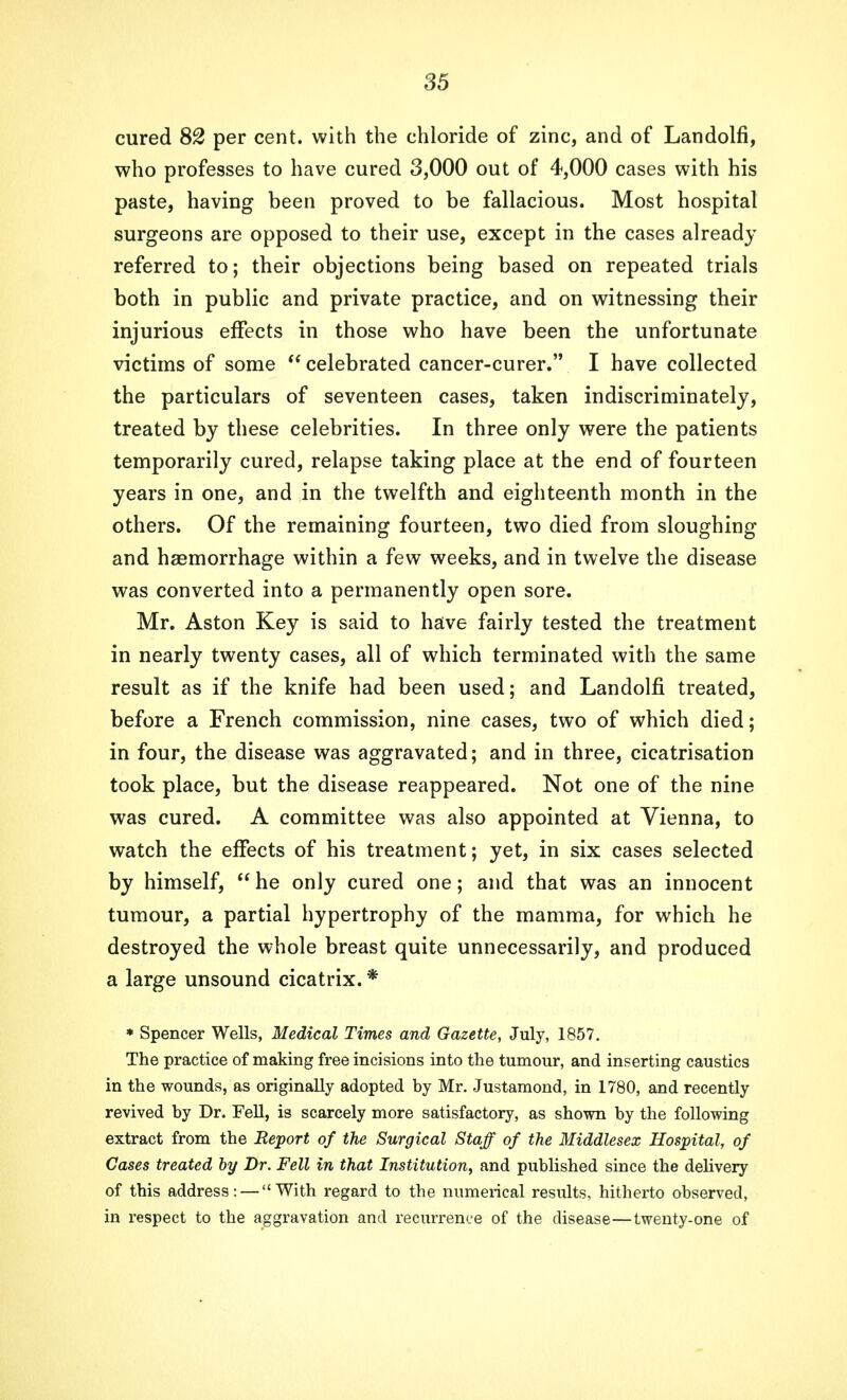 cured 82 per cent, with the chloride of zinc, and of Landolfi, who professes to have cured 3,000 out of 4,000 cases with his paste, having been proved to be fallacious. Most hospital surgeons are opposed to their use, except in the cases already referred to; their objections being based on repeated trials both in public and private practice, and on witnessing their injurious effects in those who have been the unfortunate victims of some  celebrated cancer-curer. I have collected the particulars of seventeen cases, taken indiscriminately, treated by these celebrities. In three only were the patients temporarily cured, relapse taking place at the end of fourteen years in one, and in the twelfth and eighteenth month in the others. Of the remaining fourteen, two died from sloughing and haemorrhage within a few weeks, and in twelve the disease was converted into a permanently open sore. Mr. Aston Key is said to have fairly tested the treatment in nearly twenty cases, all of which terminated with the same result as if the knife had been used; and Landolfi treated, before a French commission, nine cases, two of which died; in four, the disease was aggravated; and in three, cicatrisation took place, but the disease reappeared. Not one of the nine was cured. A committee was also appointed at Vienna, to watch the effects of his treatment; yet, in six cases selected by himself, he only cured one; and that was an innocent tumour, a partial hypertrophy of the mamma, for which he destroyed the whole breast quite unnecessarily, and produced a large unsound cicatrix. * * Spencer Wells, Medical Times and Gazette, July, 1857. The practice of making free incisions into the tumour, and inserting caustics in the wounds, as originally adopted by Mr. Justamond, in 1780, and recently revived by Dr. Fell, is scarcely more satisfactory, as shown by the following extract from the Report of the Surgical Staff of the Middlesex Hospital, of Cases treated by Dr. Fell in that Institution, and published since the delivery of this address: — With regard to the numerical results, hitherto observed, in respect to the aggravation and recurrence of the disease—twenty-one of
