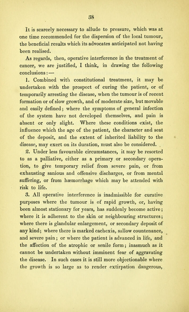 It is scarcely necessary to allude to pressure, which was at one time recommended for the dispersion of the local tumour, the beneficial results which its advocates anticipated not having been realised. As regards, then, operative interference in the treatment of cancer, we are justified, I think, in drawing the following conclusions: — 1. Combined with constitutional treatment, it may be undertaken with the prospect of curing the patient, or of temporarily arresting the disease, when the tumour is of recent formation or of slow growth, and of moderate size, but movable and easily defined; where the symptoms of general infection of the system have not developed themselves, and pain is absent or only slight. Where these conditions exist, the influence wThich the age of the patient, the character and seat of the deposit, and the extent of inherited liability to the disease, may exert on its duration, must also be considered. 2. Under less favourable circumstances, it may be resorted to as a palliative, either as a primary or secondary opera- tion, to give temporary relief from severe pain, or from exhausting sanious and offensive discharges, or from mental suffering, or from haemorrhage which may be attended with risk to life. 8. All operative interference is inadmissible for curative purposes where the tumour is of rapid growth, or, having been almost stationary for years, has suddenly become active; where it is adherent to the skin or neighbouring structures; where there is glandular enlargement, or secondary deposit of any kind; where there is marked cachexia, sallow countenance, and severe pain; or where the patient is advanced in life, and the affection of the atrophic or senile form; inasmuch as it cannot be undertaken without imminent fear of aggravating the disease. In such cases it is still more objectionable where the growth is so large as to render extirpation dangerous,