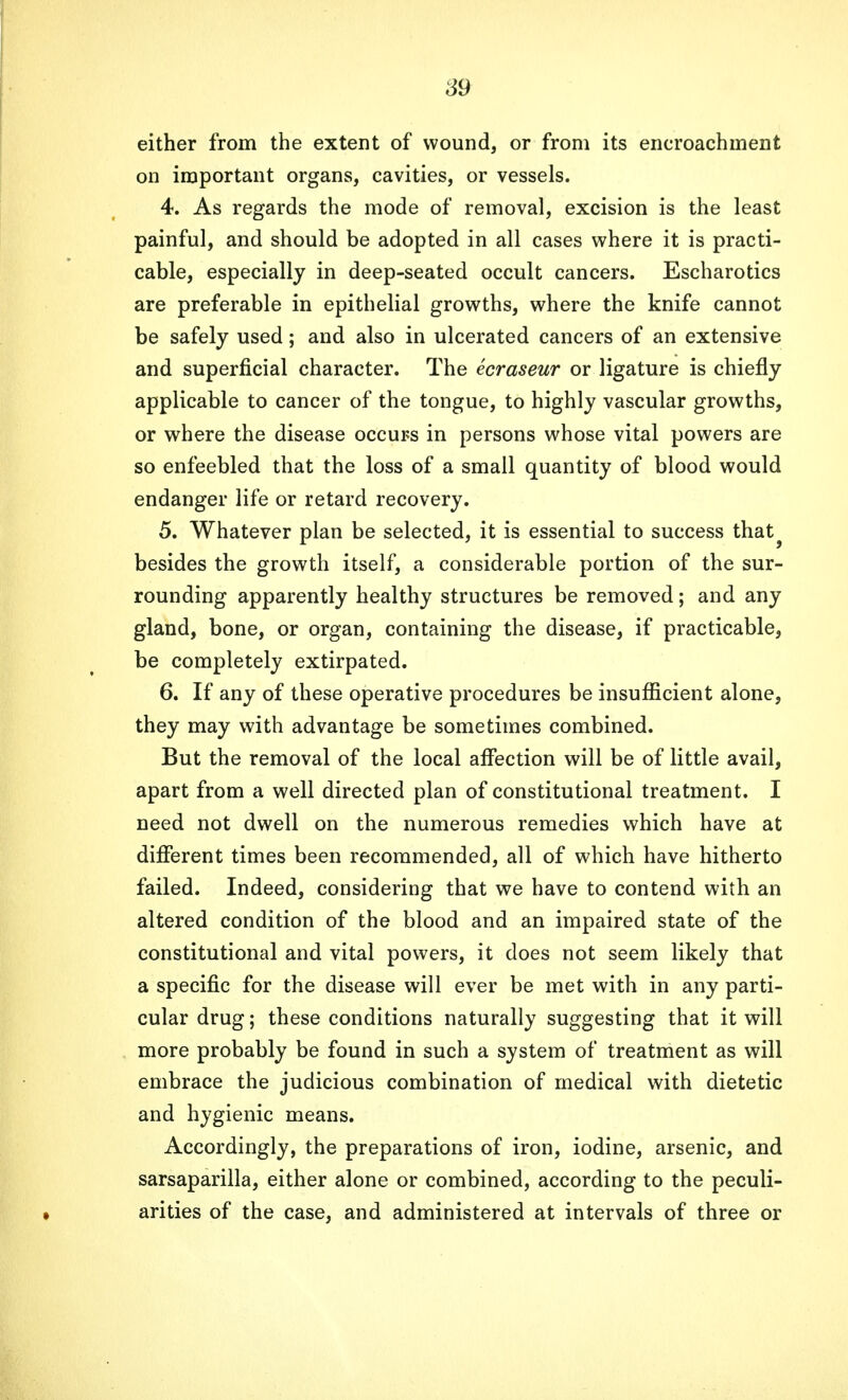 either from the extent of wound, or from its encroachment on important organs, cavities, or vessels. 4. As regards the mode of removal, excision is the least painful, and should be adopted in all cases where it is practi- cable, especially in deep-seated occult cancers. Escharotics are preferable in epithelial growths, where the knife cannot be safely used; and also in ulcerated cancers of an extensive and superficial character. The ecraseur or ligature is chiefly applicable to cancer of the tongue, to highly vascular growths, or where the disease occurs in persons whose vital powers are so enfeebled that the loss of a small quantity of blood would endanger life or retard recovery. 5. Whatever plan be selected, it is essential to success that? besides the growth itself, a considerable portion of the sur- rounding apparently healthy structures be removed; and any gland, bone, or organ, containing the disease, if practicable, be completely extirpated. 6. If any of these operative procedures be insufficient alone, they may with advantage be sometimes combined. But the removal of the local affection will be of little avail, apart from a well directed plan of constitutional treatment. I need not dwell on the numerous remedies which have at different times been recommended, all of which have hitherto failed. Indeed, considering that we have to contend with an altered condition of the blood and an impaired state of the constitutional and vital powers, it does not seem likely that a specific for the disease will ever be met with in any parti- cular drug; these conditions naturally suggesting that it will more probably be found in such a system of treatment as will embrace the judicious combination of medical with dietetic and hygienic means. Accordingly, the preparations of iron, iodine, arsenic, and sarsaparilla, either alone or combined, according to the peculi- , arities of the case, and administered at intervals of three or