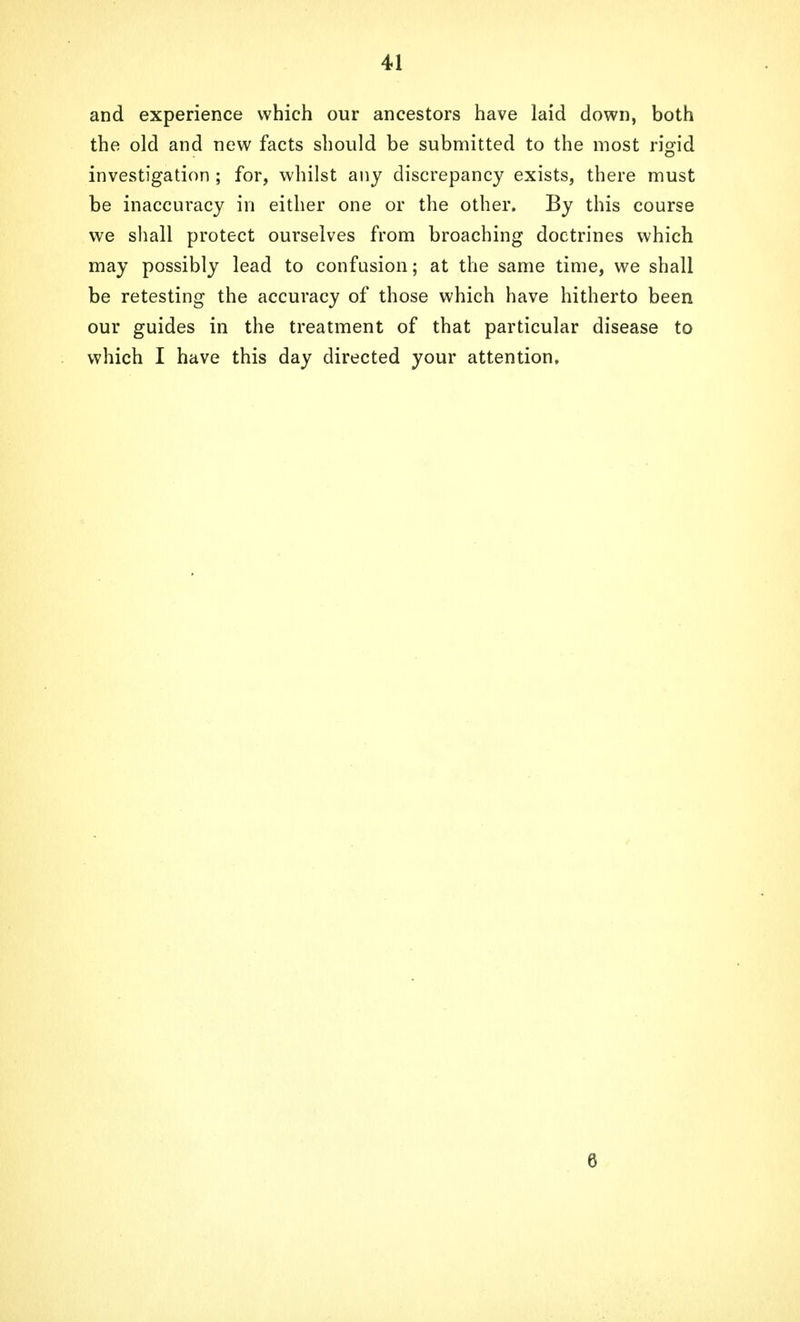 and experience which our ancestors have laid down, both the old and new facts should be submitted to the most rigid investigation ; for, whilst any discrepancy exists, there must be inaccuracy in either one or the other. By this course we shall protect ourselves from broaching doctrines which may possibly lead to confusion; at the same time, we shall be retesting the accuracy of those which have hitherto been our guides in the treatment of that particular disease to which I have this day directed your attention. 6