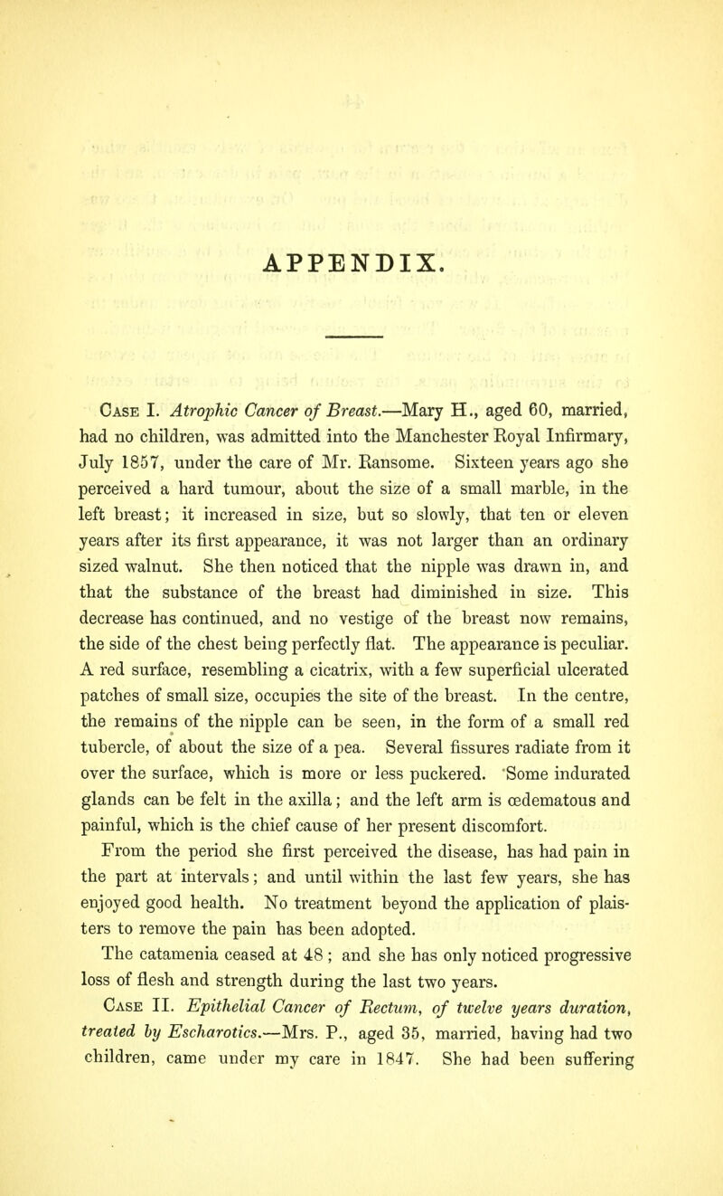 APPENDIX. Case I. Atrophic Cancer of Breast.—Mary H., aged 60, married, had no children, was admitted into the Manchester Royal Infirmary, July 1857, under the care of Mr. Ransome. Sixteen years ago she perceived a hard tumour, about the size of a small marble, in the left breast; it increased in size, but so slowly, that ten or eleven years after its first appearance, it was not larger than an ordinary sized walnut. She then noticed that the nipple was drawn in, and that the substance of the breast had diminished in size. This decrease has continued, and no vestige of the breast now remains, the side of the chest being perfectly flat. The appearance is peculiar. A red surface, resembling a cicatrix, with a few superficial ulcerated patches of small size, occupies the site of the breast. In the centre, the remains of the nipple can be seen, in the form of a small red tubercle, of about the size of a pea. Several fissures radiate from it over the surface, which is more or less puckered. Some indurated glands can be felt in the axilla; and the left arm is (Edematous and painful, which is the chief cause of her present discomfort. From the period she first perceived the disease, has had pain in the part at intervals; and until within the last few years, she has enjoyed good health. No treatment beyond the application of plais- ters to remove the pain has been adopted. The catamenia ceased at 48 ; and she has only noticed progressive loss of flesh and strength during the last two years. Case II. Epithelial Cancer of Rectum, of twelve years duration, treated by Escharotics.—Mrs. P., aged 35, married, having had two children, came under my care in 1847. She had been suffering