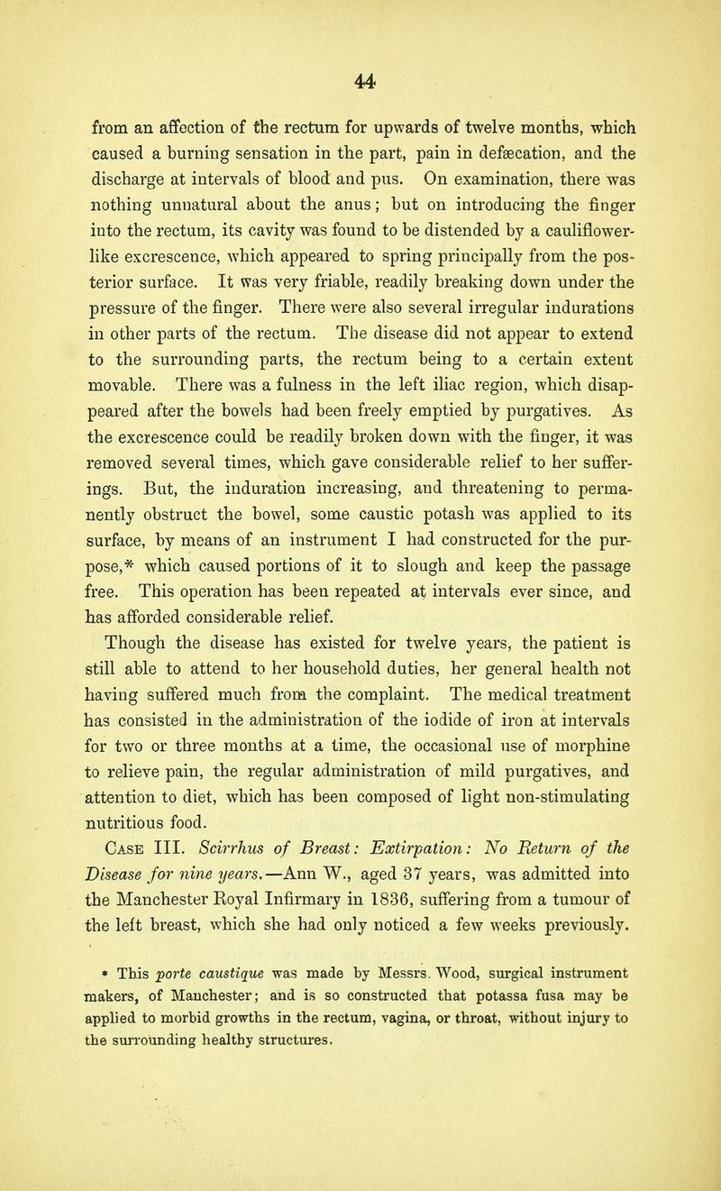 from an affection of the rectum for upwards of twelve months, which caused a burning sensation in the part, pain in defalcation, and the discharge at intervals of blood and pus. On examination, there was nothing unnatural about the anus; but on introducing the finger into the rectum, its cavity was found to be distended by a cauliflower- like excrescence, which appeared to spring principally from the pos- terior surface. It was very friable, readily breaking down under the pressure of the finger. There were also several irregular indurations in other parts of the rectum. The disease did not appear to extend to the surrounding parts, the rectum being to a certain extent movable. There was a fulness in the left iliac region, which disap- peared after the bowels had been freely emptied by purgatives. As the excrescence could be readily broken down with the finger, it was removed several times, which gave considerable relief to her suffer- ings. But, the induration increasing, and threatening to perma- nently obstruct the bowel, some caustic potash was applied to its surface, by means of an instrument I had constructed for the pur- pose,* which caused portions of it to slough and keep the passage free. This operation has been repeated at intervals ever since, and has afforded considerable relief. Though the disease has existed for twelve years, the patient is still able to attend to her household duties, her general health not having suffered much from the complaint. The medical treatment has consisted in the administration of the iodide of iron at intervals for two or three months at a time, the occasional use of morphine to relieve pain, the regular administration of mild purgatives, and attention to diet, which has been composed of light non-stimulating nutritious food. Case III. Scirrhus of Breast: Extirpation: No Return of the Disease for nine years.—Ann W., aged 37 years, was admitted into the Manchester Royal Infirmary in 1836, suffering from a tumour of the left breast, which she had only noticed a few weeks previously. * This porte caustique was made by Messrs. Wood, surgical instrument makers, of Manchester; and is so constructed that potassa fusa may be applied to morbid growtbs in the rectum, vagina, or throat, without injury to tbe surrounding healthy structures.