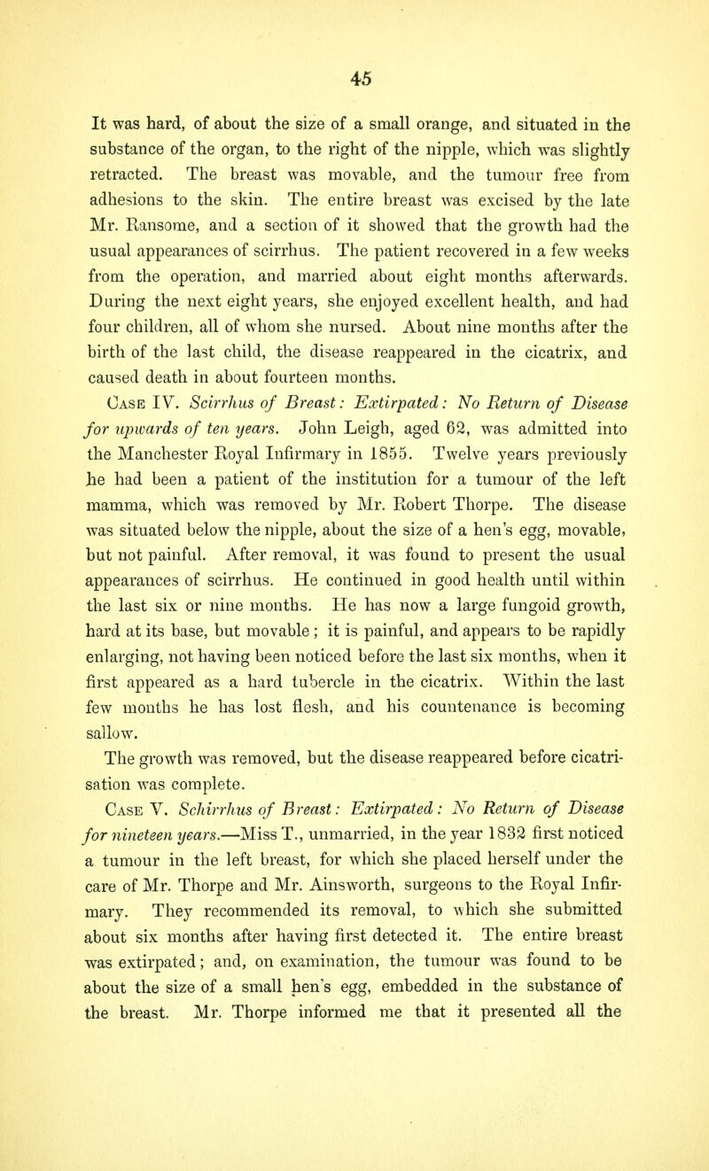 It was hard, of about the size of a small orange, and situated in the substance of the organ, to the right of the nipple, which was slightly retracted. The breast was movable, and the tumour free from adhesions to the skin. The entire breast was excised by the late Mr. Ransome, and a section of it showed that the growth had the usual appearances of scirrhus. The patient recovered in a few weeks from the operation, and married about eight months afterwards. During the next eight years, she enjoyed excellent health, and had four children, all of whom she nursed. About nine months after the birth of the last child, the disease reappeared in the cicatrix, and caused death in about fourteen months. Case IV. Scirrhus of Breast: Extirpated: No Return of Disease for upwards of ten years. John Leigh, aged 62, was admitted into the Manchester Royal Infirmary in 1855. Twelve years previously .he had been a patient of the institution for a tumour of the left mamma, which was removed by Mr. Robert Thorpe. The disease was situated below the nipple, about the size of a hen's egg, movable, but not painful. After removal, it was found to present the usual appearances of scirrhus. He continued in good health until within the last six or nine months. He has now a large fungoid growth, hard at its base, but movable; it is painful, and appears to be rapidly enlarging, not having been noticed before the last six months, when it first appeared as a hard tubercle in the cicatrix. Within the last few months he has lost flesh, and his countenance is becoming sallow. The growth was removed, but the disease reappeared before cicatri- sation was complete. Case V. Schirrhus of Breast: Extirpated: No Return of Disease for nineteen years.—Miss T., unmarried, in the year 1832 first noticed a tumour in the left breast, for which she placed herself under the care of Mr. Thorpe and Mr. Ainsworth, surgeons to the Royal Infir- mary. They recommended its removal, to which she submitted about six months after having first detected it. The entire breast was extirpated; and, on examination, the tumour was found to be about the size of a small hens egg, embedded in the substance of the breast. Mr. Thorpe informed me that it presented all the