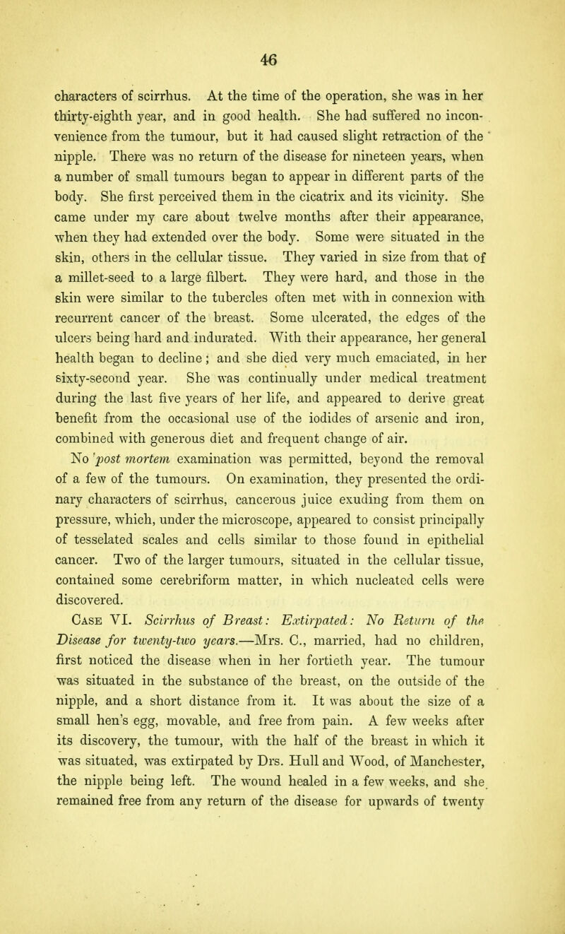 characters of scirrhus. At the time of the operation, she was in her thirty-eighth year, and in good health. She had suffered no incon- venience from the tumour, but it had caused slight retraction of the ' nipple. There was no return of the disease for nineteen years, when a number of small tumours began to appear in different parts of the body. She first perceived them in the cicatrix and its vicinity. She came under my care about twelve months after their appearance, when they had extended over the body. Some were situated in the skin, others in the cellular tissue. They varied in size from that of a millet-seed to a large filbert. They were hard, and those in the skin were similar to the tubercles often met with in connexion with recurrent cancer of the breast. Some ulcerated, the edges of the ulcers being hard and indurated. With their appearance, her general health began to decline; and she died very much emaciated, in her sixty-second year. She was continually under medical treatment during the last five years of her life, and appeared to derive great benefit from the occasional use of the iodides of arsenic and iron, combined with generous diet and frequent change of air. No 'post mortem examination was permitted, beyond the removal of a few of the tumours. On examination, they presented the ordi- nary characters of scirrhus, cancerous juice exuding from them on pressure, which, under the microscope, appeared to consist principally of tesselated scales and cells similar to those found in epithelial cancer. Two of the larger tumours, situated in the cellular tissue, contained some cerebriform matter, in which nucleated cells were discovered. Case VI. Scirrhus of Breast: Extirpated: No Return of the Disease for twenty-two years.—Mrs. C, married, had no children, first noticed the disease when in her fortieth year. The tumour was situated in the substance of the breast, on the outside of the nipple, and a short distance from it. It was about the size of a small hen's egg, movable, and free from pain. A few weeks after its discovery, the tumour, with the half of the breast in which it was situated, was extirpated by Drs. Hull and Wood, of Manchester, the nipple being left. The wound healed in a few weeks, and she. remained free from any return of the disease for upwards of twenty