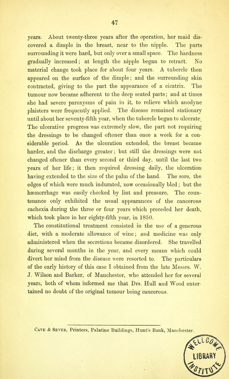 years. About twenty-three years after the operation, her maid dis- covered a dimple in the breast, near to the nipple. The parts surrounding it were hard, but only over a small space. The hardness gradually increased; at length the nipple began to retract. No material change took place for about four years. A tubercle then appeared on the surface of the dimple; and the surrounding skin contracted, giving to the part the appearance of a cicatrix. The tumour now became adherent to the deep seated parts; and at times she had severe paroxysms of pain in it, to relieve which anodyne plaisters were frequently applied. The disease remained stationary until about her seventy-fifth year, when the tubercle began to ulcerate. The ulcerative progress was extremely slow, the part not requiring the dressings to be changed oftener than once a week for a con- siderable period. As the ulceration extended, the breast became harder, and the discharge greater; but still the dressings were not changed oftener than every second or third day, until the last two years of her life; it then required dressing daily, the ulceration having extended to the size of the palm of the hand. The sore, the edges of which were much indurated, now occasionally bled; but the haemorrhage was easily checked by lint and pressure. The coun- tenance only exhibited the usual appearances of the cancerous cachexia during the three or four years which preceded her death, which took place in her eighty-fifth year, in 1850. The constitutional treatment consisted in the use of a generous diet, with a moderate allowance of wine; and medicine was only administered when the secretions became disordered. She travelled during several months in the year, and every means which could divert her mind from the disease were resorted to. The particulars of the early history of this case I obtained from the late Messrs. W. J. Wilson and Barker, of Manchester, who attended her for several years, both of whom informed me that Drs. Hull and Wood enter- tained no doubt of the original tumour being cancerous. Cave & Sevee, Printers, Palatine Buildings, Hunt's Bank, Manchester.