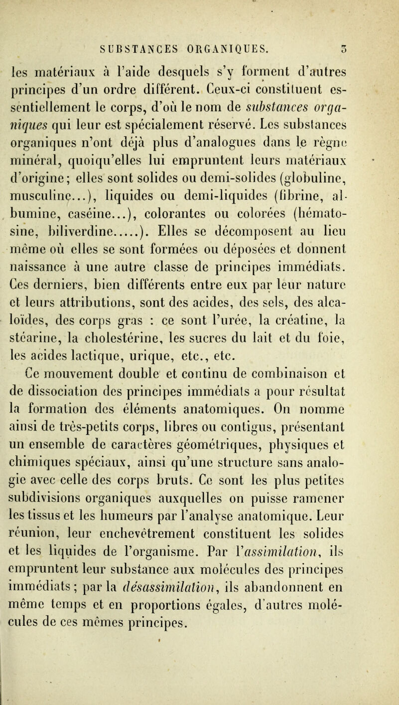 SUBSTANCES ORGANIQUES. 5 les matériaux à l'aide desquels s'y forment d'autres principes d'un ordre différent. Ceux-ci constituent es- sentiellement le corps, d'où le nom de substances orga- niques qui leur est spécialement réservé. Les substances organiques n'ont déjà plus d'analogues dans le règne minéral, quoiqu'elles lui empruntent leurs matériaux d'origine; elles sont solides ou demi-solides (globuline, musculine...), liquides ou demi-liquides (fibrine, al- bumine, caséine...), colorantes ou colorées (hémato- sine, biliverdine ). Elles se décomposent au lieu même où elles se sont formées ou déposées et donnent naissance à une autre classe de principes immédiats. Ces derniers, bien différents entre eux par leur nature et leurs attributions, sont des acides, des sels, des alca- loïdes, des corps gras : ce sont l'urée, la créatine, la stéarine, la cholestérine, les sucres du lait et du foie, les acides lactique, urique, etc., etc. Ce mouvement double et continu de combinaison et de dissociation des principes immédiats a pour résultat la formation des éléments anatomiques. On nomme ainsi de très-petits corps, libres ou contigus, présentant un ensemble de caractères géométriques, physiques et chimiques spéciaux, ainsi qu'une structure sans analo- gie avec celle des corps bruts. Ce sont les plus petites subdivisions organiques auxquelles on puisse ramener les tissus et les humeurs par l'analyse anatomique. Leur réunion, leur enchevêtrement constituent les solides et les liquides de l'organisme. Par Vassimilation, ils empruntent leur substance aux molécules des principes immédiats; parla désassimilation, ils abandonnent en même temps et en proportions égales, d'autres molé- cules de ces mêmes principes.