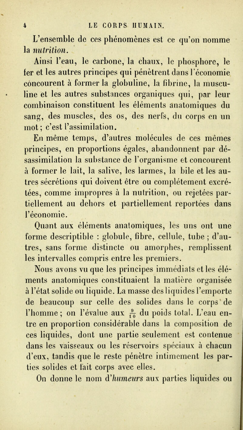 L'ensemble de ces phénomènes est ce qu'on nomme la nutrition. Ainsi Teau, le carbone, la chaux, le phosphore, le fer et les autres principes qui pénètrent dans l'économie concourent à former la globuline, la fibrine, la muscu- line et les autres substances organiques qui, par leur combinaison constituent les éléments anatomiques du sang, des muscles, des os, des nerfs, du corps en un mot; c'est l'assimilation. En même temps, d'autres molécules de ces mêmes principes, en proportions égales, abandonnent par dé- sassimilation la substance de l'organisme et concourent à former le lait, la salive, les larmes, la bile et les au- tres sécrétions qui doivent être ou complètement excré- tées, comme impropres à la nutrition, ou rejetées par- tiellement au dehors et partiellement reportées dans l'économie. Quant aux éléments anatomiques, les uns ont une forme descriptible : globule, fibre, cellule, tube ; d'au- tres, sans forme distincte ou amorphes, remplissent les intervalles compris entre les premiers. Nous avons vu que les principes immédiats et les élé- ments anatomiques constituaient la matière organisée 5 l'état solide ou liquide. La masse des liquides l'emporte de beaucoup sur celle des solides dans le corps de l'homme; on l'évalue aux du poids total. L'eau en- tre en proportion considérable dans la composition de ces liquides, dont une partie seulement est contenue dans les vaisseaux ou les réservoirs spéciaux à chacun d'eux, tandis que le reste pénètre intimement les par- ties solides et fait corps avec elles. On donne le nom d'humeurs aux parties liquides ou