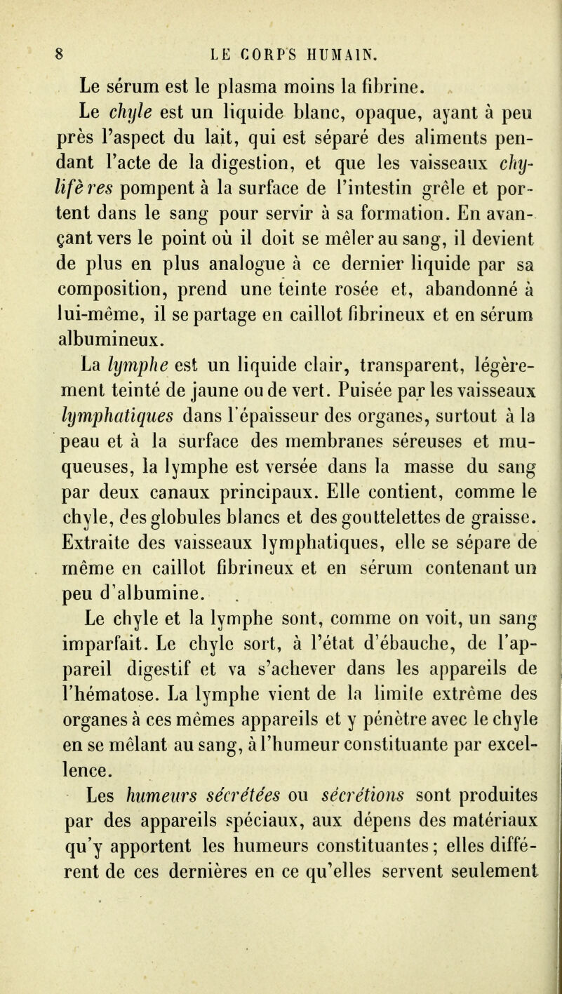 Le sérum est le plasma moins la fibrine. Le chyle est un liquide blanc, opaque, ayant à peu près l'aspect du lait, qui est séparé des aliments pen- dant Tacte de la digestion, et que les vaisseaux chy- Ufères pompent à la surface de Fintestin grêle et por- tent dans le sang pour servir à sa formation. En avan- çant vers le point où il doit se mêler au sang, il devient de plus en plus analogue à ce dernier liquide par sa composition, prend une teinte rosée et, abandonné à lui-même, il se partage en caillot fibrineux et en sérum albumineux. La lymphe est un liquide clair, transparent, légère- ment teinté de jaune ou de vert. Puisée par les vaisseaux lymphatiques dans l'épaisseur des organes, surtout à la peau et à la surface des membranes séreuses et mu- queuses, la lymphe est versée dans la masse du sang par deux canaux principaux. Elle contient, comme le chyle, des globules blancs et des gouttelettes de graisse. Extraite des vaisseaux lymphatiques, elle se sépare de même en caillot fibrineux et en sérum contenant un peu d'albumine. Le chyle et la lymphe sont, comme on voit, un sang imparfait. Le chyle sort, à l'état d'ébauche, de l'ap- pareil digestif et va s'achever dans les appareils de Thématose. La lymphe vient de la hmile extrême des organes à ces mêmes appareils et y pénètre avec le chyle en se mêlant au sang, à l'humeur constituante par excel- lence. Les humeurs sécrétées ou sécrétions sont produites par des appareils spéciaux, aux dépens des matériaux qu'y apportent les humeurs constituantes; elles diffé- rent de ces dernières en ce qu'elles servent seulement
