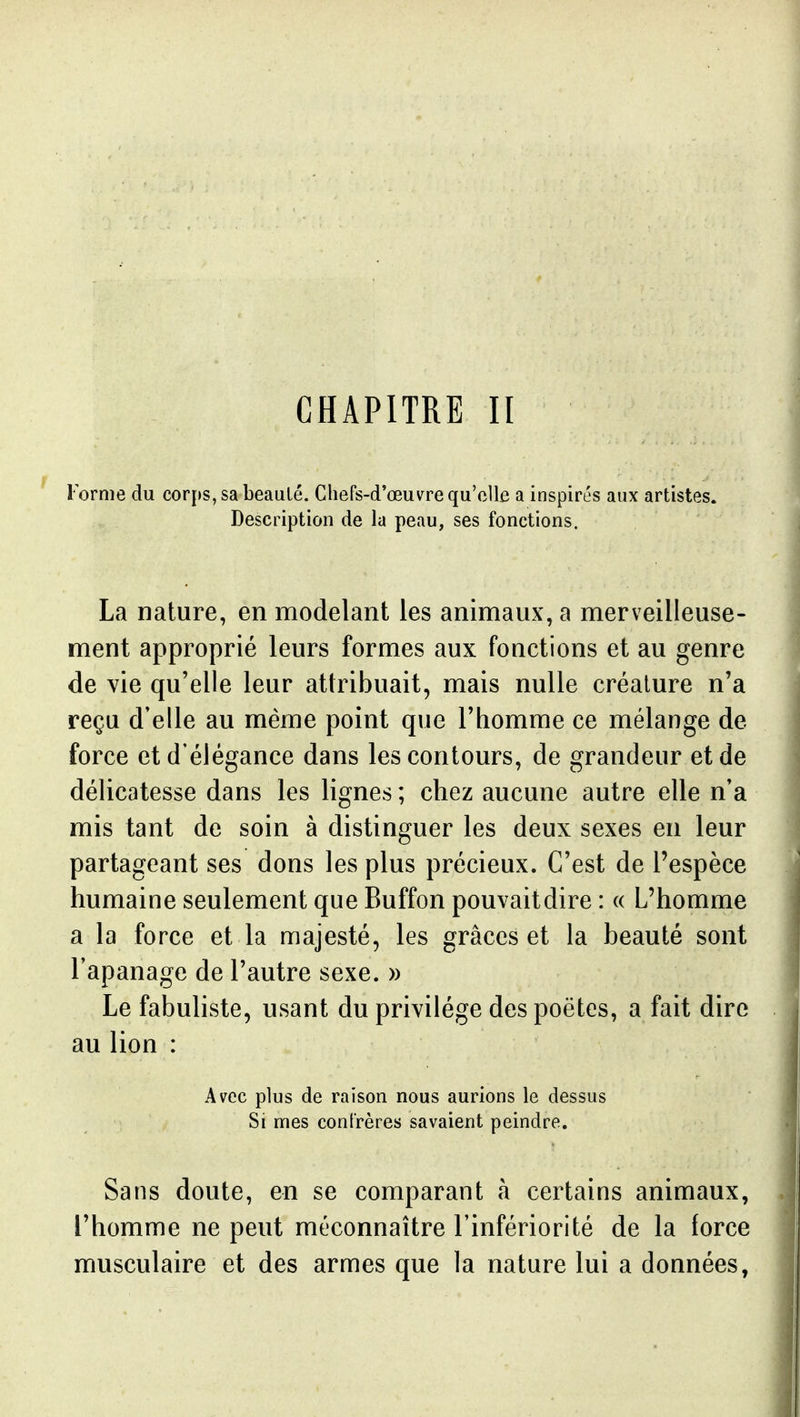 CHAPITRE II Forme du corps, sa beauté. Chefs-d'œuvre qu'elle a inspirés aux artistes. Description de la peau, ses fonctions. La nature, en modelant les animaux, a merveilleuse- ment approprié leurs formes aux fonctions et au genre de vie qu'elle leur attribuait, mais nulle créature n'a reçu d'elle au même point que l'homme ce mélange de force et d'élégance dans les contours, de grandeur et de délicatesse dans les lignes ; chez aucune autre elle n'a mis tant de soin à distinguer les deux sexes en leur partageant ses dons les plus précieux. C'est de l'espèce humaine seulement que Buffon pouvaitdire : « L'homme a la force et la majesté, les grâces et la beauté sont l'apanage de l'autre sexe. » Le fabuliste, usant du privilège des poètes, a fait dire au lion : Avec plus de raison nous aurions le dessus Si mes confrères savaient peindre. Sans doute, en se comparant à certains animaux, l'homme ne peut méconnaître l'infériorité de la force musculaire et des armes que la nature lui a données,