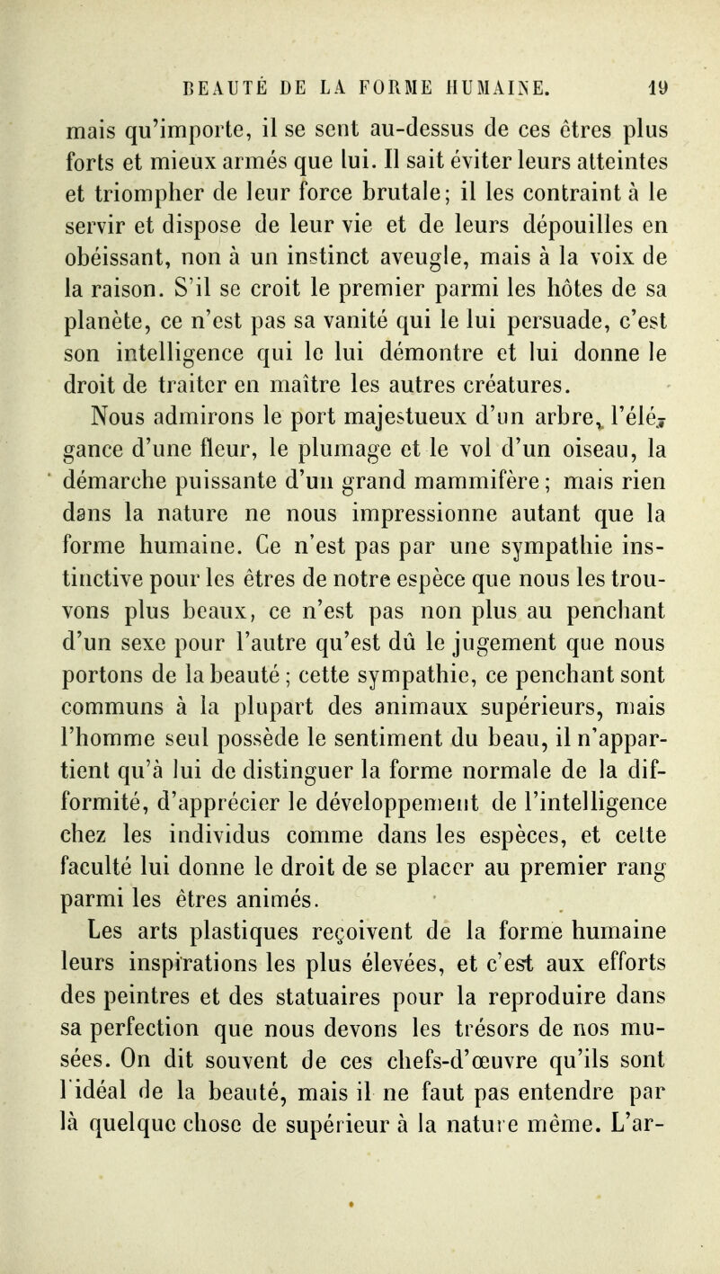 mais qu'importe, il se sent au-dessus de ces êtres plus forts et mieux armés que lui. Il sait éviter leurs atteintes et triompher de leur force brutale; il les contraint à le servir et dispose de leur vie et de leurs dépouilles en obéissant, non à un instinct aveugle, mais à la voix de la raison. S'il se croit le premier parmi les hôtes de sa planète, ce n'est pas sa vanité qui le lui persuade, c'est son intelligence qui le lui démontre et lui donne le droit de traiter en maître les autres créatures. Nous admirons le port majestueux d'un arbre, l'éléj gance d'une fleur, le plumage et le vol d'un oiseau, la démarche puissante d'un grand mammifère ; mais rien dans la nature ne nous impressionne autant que la forme humaine. Ce n'est pas par une sympathie ins- tinctive pour les êtres de notre espèce que nous les trou- vons plus beaux, ce n'est pas non plus au penchant d'un sexe pour l'autre qu'est dû le jugement que nous portons de la beauté ; cette sympathie, ce penchant sont communs à la plupart des animaux supérieurs, mais l'homme seul possède le sentiment du beau, il n'appar- tient qu'à lui de distinguer la forme normale de la dif- formité, d'apprécier le développement de l'intelligence chez les individus comme dans les espèces, et celte faculté lui donne le droit de se placer au premier rang parmi les êtres animés. Les arts plastiques reçoivent de la forme humaine leurs inspirations les plus élevées, et c'est aux efforts des peintres et des statuaires pour la reproduire dans sa perfection que nous devons les trésors de nos mu- sées. On dit souvent de ces chefs-d'œuvre qu'ils sont l idéal de la beauté, mais il ne faut pas entendre par là quelque chose de supérieur à la nature même. L'ar-