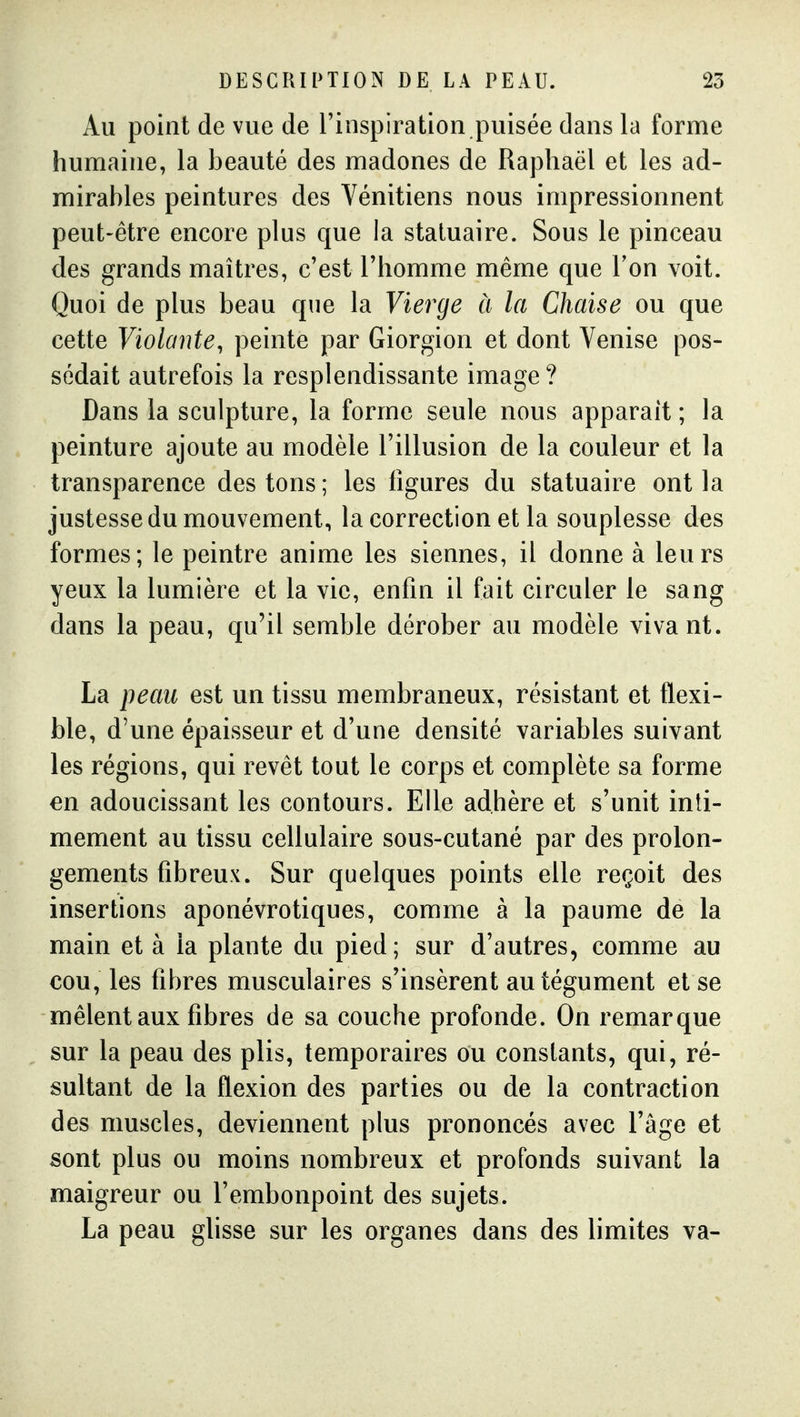 Au point de vue de l'inspiration puisée dans la forme humaine, la beauté des madones de Raphaël et les ad- mirables peintures des Vénitiens nous impressionnent peut-être encore plus que la statuaire. Sous le pinceau des grands maîtres, c'est l'homme même que Ton voit. Quoi de plus beau que la Vierge à la Chaise ou que cette Violante, peinte par Giorgion et dont Venise pos- sédait autrefois la resplendissante image ? Dans la sculpture, la forme seule nous apparaît ; la peinture ajoute au modèle l'illusion de la couleur et la transparence des tons; les figures du statuaire ont la justesse du mouvement, la correction et la souplesse des formes; le peintre anime les siennes, il donne à leurs yeux la lumière et la vie, enfin il fait circuler le sang dans la peau, qu'il semble dérober au modèle vivant. La peau est un tissu membraneux, résistant et flexi- ble, d'une épaisseur et d'une densité variables suivant les régions, qui revêt tout le corps et complète sa forme en adoucissant les contours. Elle adhère et s'unit inti- mement au tissu cellulaire sous-cutané par des prolon- gements fibreux. Sur quelques points elle reçoit des insertions aponévrotiques, comme à la paume de la main et à la plante du pied; sur d'autres, comme au cou, les fibres musculaires s'insèrent au tégument et se mêlent aux fibres de sa couche profonde. On remarque sur la peau des plis, temporaires ou constants, qui, ré- sultant de la flexion des parties ou de la contraction des muscles, deviennent plus prononcés avec l'âge et sont plus ou moins nombreux et profonds suivant la maigreur ou l'embonpoint des sujets. La peau ghsse sur les organes dans des limites va-