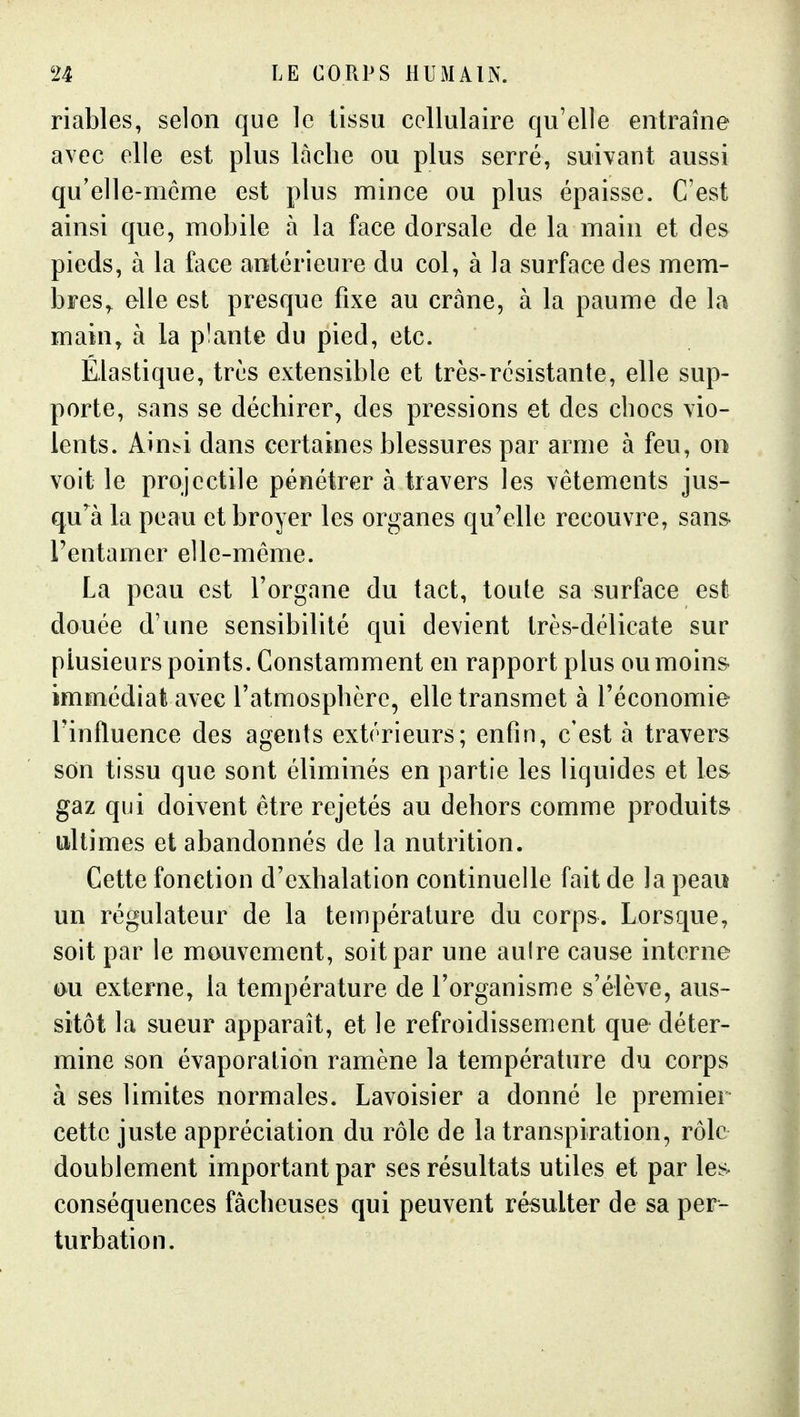 riables, selon que le tissu cellulaire qu'elle entraîne avec elle est plus lâche ou plus serré, suivant aussi qu'elle-même est plus mince ou plus épaisse. C'est ainsi que, mobile à la face dorsale de la main et des pieds, à la face antérieure du col, à la surface des mem- bres,^ elle est presque fixe au crâne, à la paume de la main, à la plante du pied, etc. Elastique, très extensible et très-résistante, elle sup- porte, sans se déchirer, des pressions et des chocs vio- lents, kmbi dans certaines blessures par arme à feu, on voit le projectile pénétrer à travers les vêtements jus- qu'^à la peau et broyer les organes qu'elle recouvre, san& l'entamer elle-même. La peau est l'organe du tact, toute sa surface est douée d'une sensibilité qui devient très-délicate sur plusieurs points. Constamment en rapport plus ou moins immédiat avec l'atmosphère, elle transmet à l'économie rinfluence des agents extérieurs; enfin, c'est à travers son tissu que sont éliminés en partie les liquides et les gaz qui doivent être rejetés au dehors comme produits ultimes et abandonnés de la nutrition. Cette fonction d'exhalation continuelle fait de la peau un régulateur de la température du corps. Lorsque, soit par le mouvement, soit par une aulre cause interne ou externe, la température de l'organisme s'élève, aus- sitôt la sueur apparaît, et le refroidissement que déter- mine son évaporation ramène la température du corps à ses limites normales. Lavoisier a donné le premier cette juste appréciation du rôle de la transpiration, rôle doublement important par ses résultats utiles et par les conséquences fâcheuses qui peuvent résulter de sa per- turbation.
