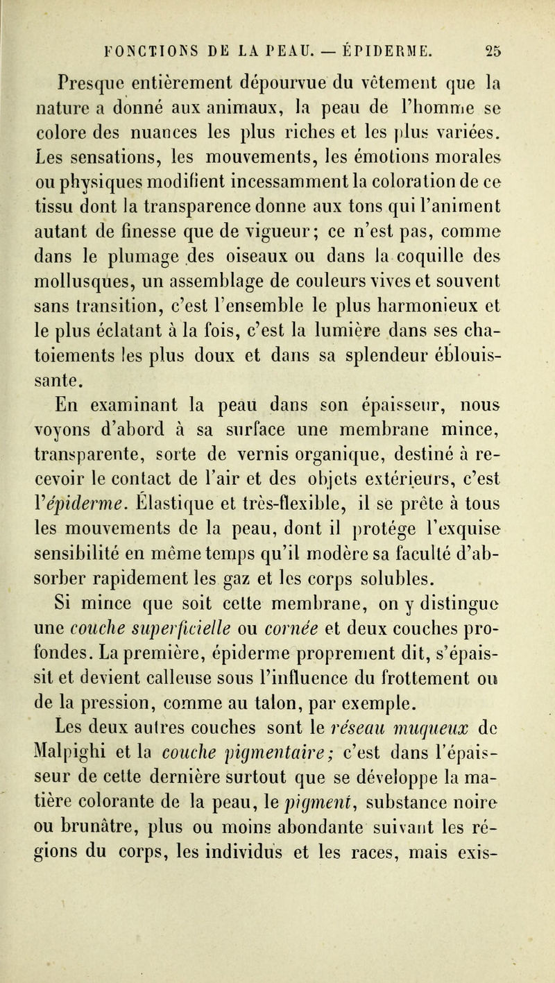 Presque entièrement dépourvue du vêtement que la nature a donné aux animaux, la peau de l'homme se colore des nuances les plus riches et les plus variées. Les sensations, les mouvements, les émotions morales ou physiques modifient incessamment la coloration de ce tissu dont la transparence donne aux tons qui l'animent autant de finesse que de vigueur; ce n'est pas, comme dans le plumage des oiseaux ou dans la coquille des mollusques, un assemblage de couleurs vives et souvent sans transition, c'est l'ensemble le plus harmonieux et le plus éclatant à la fois, c'est la lumière dans ses cha- toiements les plus doux et dans sa splendeur éblouis- sante. En examinant la peau dans son épaisseur, nous voyons d'abord à sa surface une membrane mince, transparente, sorte de vernis organique, destiné à re- cevoir le contact de l'air et des objets extérieurs, c'est Vépiderme. Elastique et très-flexible, il se prête à tous les mouvements de la peau, dont il protège l'exquise sensibilité en même temps qu'il modère sa faculté d'ab- sorber rapidement les gaz et les corps solubles. Si mince que soit cette membrane, on y distingue une couche superficielle ou cornée et deux couches pro- fondes. La première, épiderme proprement dit, s'épais- sit et devient calleuse sous l'influence du frottement ou de la pression, comme au talon, par exemple. Les deux autres couches sont le réseau muqueiix de Malpighi et la couche pigmentaire; c'est dans l'épais- seur de cette dernière surtout que se développe la ma- tière colorante de la peau, le pigment, substance noire ou brunâtre, plus ou moins abondante suivant les ré- gions du corps, les individus et les races, mais exis-