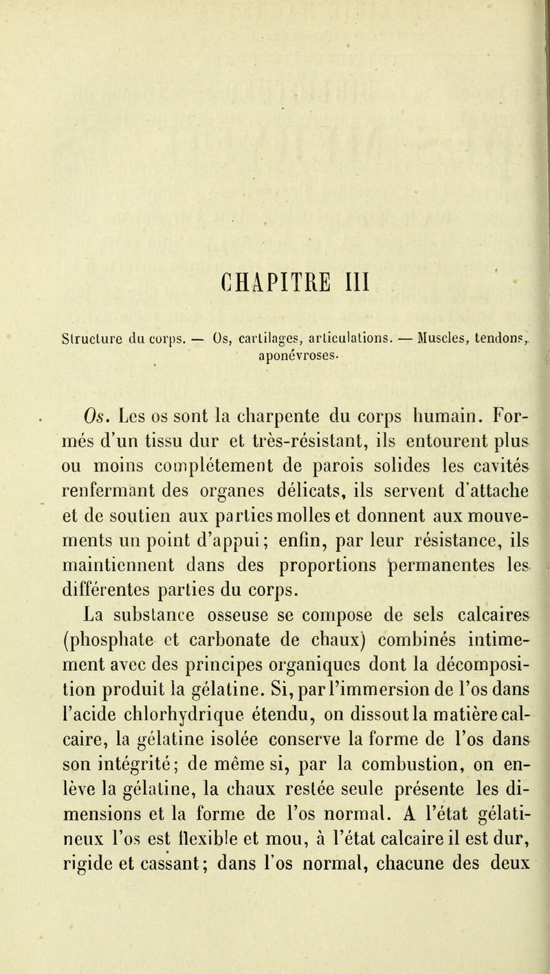 CHAPITRE m Structure du corps. — Os, cartilages, articulations, — Muscles, tendons^ aponévroses. Os. Les os sont la charpente du corps humain. For- més d'un tissu dur et très-résistant, ils entourent plus ou moins complètement de parois solides les cavités renfermant des organes délicats, ils servent d'attache et de soutien aux parties molles et donnent aux mouve- ments un point d'appui; enfin, par leur résistance, ils maintiennent dans des proportions permanentes les différentes parties du corps. La substance osseuse se compose de sels calcaires (phosphate et carbonate de chaux) combinés intime- ment avec des principes organiques dont la décomposi- tion produit la gélatine. Si, par l'immersion de l'os dans l'acide chlorhydrique étendu, on dissout la matière cal- caire, la gélatine isolée conserve la forme de l'os dans son intégrité; de même si, par la combustion, on en- lève la gélatine, la chaux restée seule présente les di- mensions et la forme de l'os normal. A l'état gélati- neux l'os est tlexible et mou, à l'état calcaire il est dur, rigide et cassant; dans l'os normal, chacune des deux