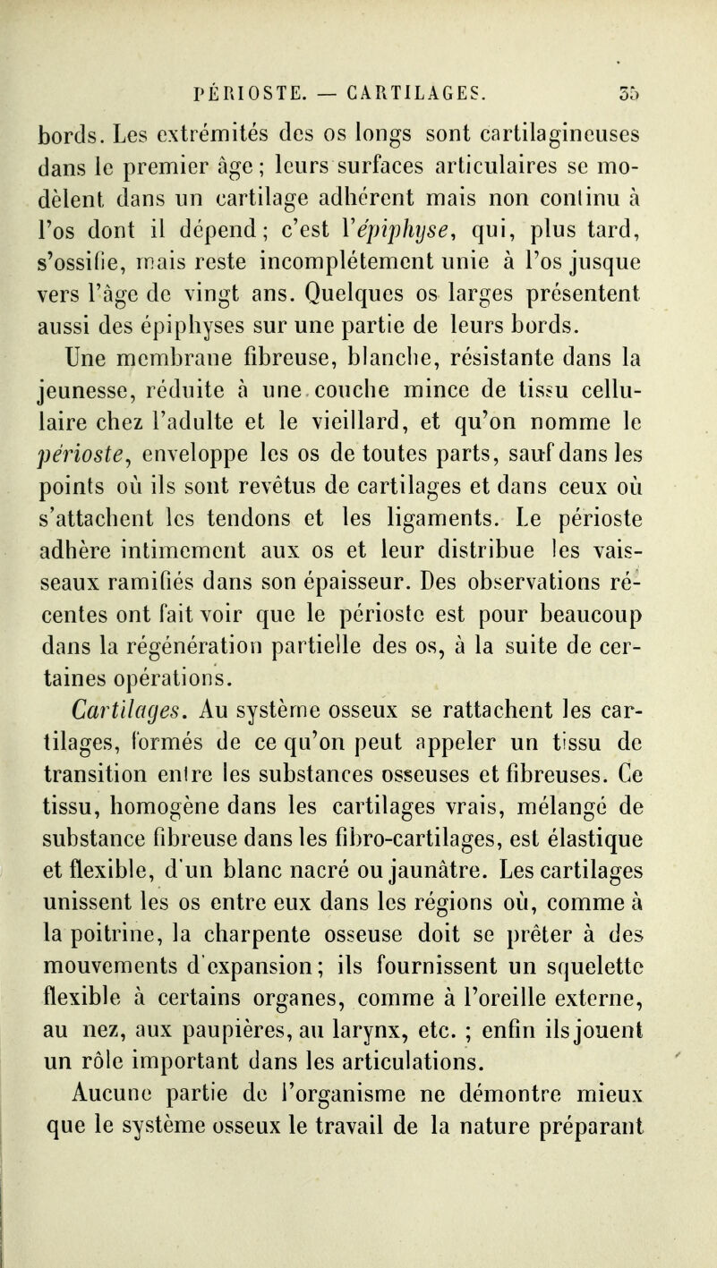 bords. Les extrémités des os longs sont cartilagineuses dans le premier âge; leurs surfaces articulaires se mo- dèlent dans un cartilage adhérent mais non continu à l'os dont il dépend; c'est Vépiphyse, qui, plus tard, s'ossifie, mais reste incomplètement unie à l'os jusque vers Tàge de vingt ans. Quelques os larges présentent aussi des épiphyses sur une partie de leurs bords. Une membrane fibreuse, blanche, résistante dans la jeunesse, réduite à une couche mince de tissu cellu- laire chez l'adulte et le vieillard, et qu'on nomme le périoste^ enveloppe les os de toutes parts, sauf dans les points où ils sont revêtus de cartilages et dans ceux où s'attachent les tendons et les ligaments. Le périoste adhère intimement aux os et leur distribue les vais- seaux ramifiés dans son épaisseur. Des observations ré- centes ont fait voir que le périoste est pour beaucoup dans la régénération partielle des os, à la suite de cer- taines opérations. Cartilages. Au système osseux se rattachent les car- tilages, formés de ce qu'on peut appeler un tissu de transition entre les substances osseuses et fibreuses. Ce tissu, homogène dans les cartilages vrais, mélangé de substance fibreuse dans les fibro-cartilages, est élastique et flexible, d'un blanc nacré ou jaunâtre. Les cartilages unissent les os entre eux dans les régions où, comme à la poitrine, la charpente osseuse doit se prêter à des mouvements d'expansion; ils fournissent un squelette flexible à certains organes, comme à l'oreille externe, au nez, aux paupières, au larynx, etc. ; enfin ils jouent un rôle important dans les articulations. Aucune partie de l'organisme ne démontre mieux que le système osseux le travail de la nature préparant