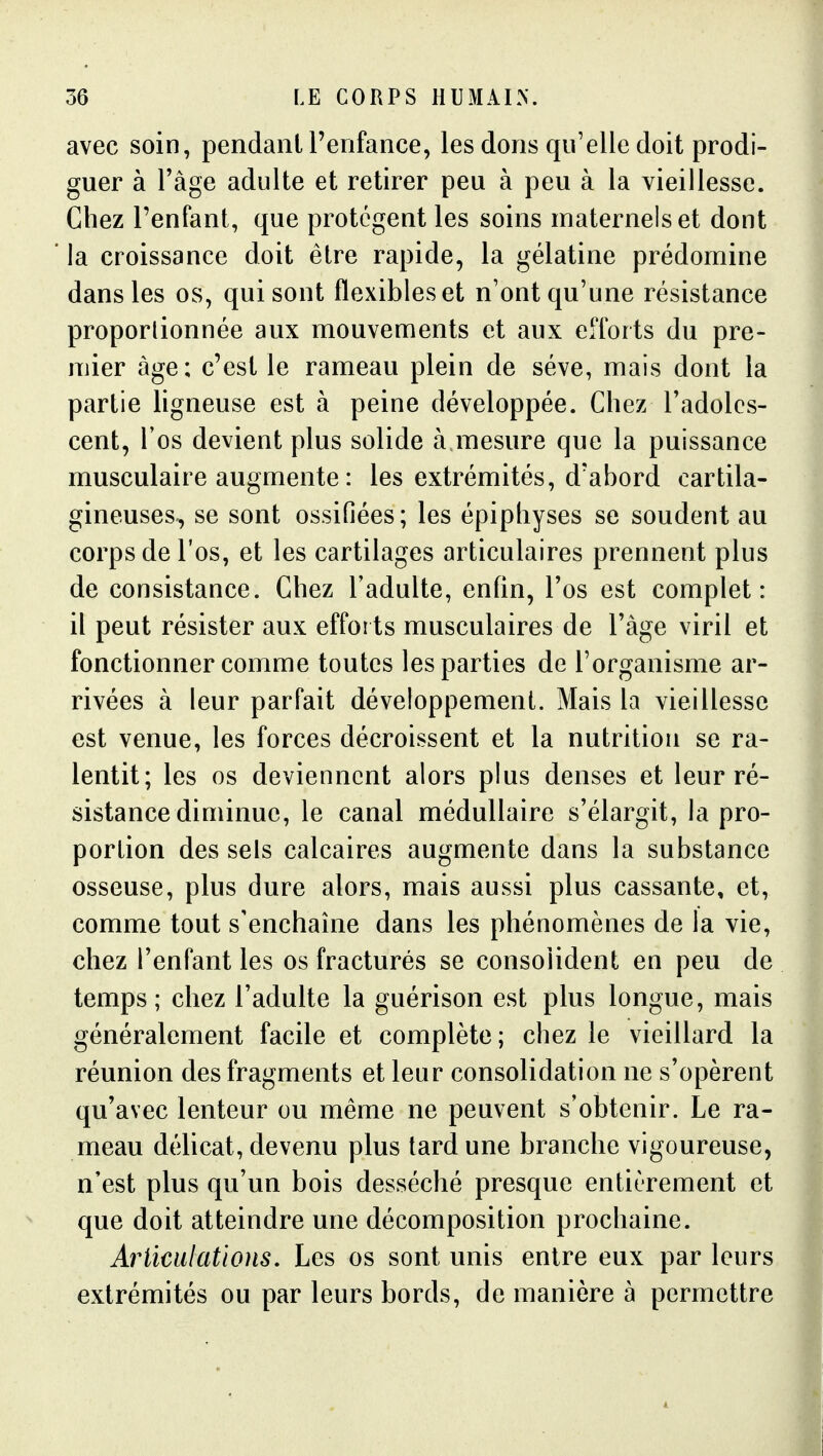 avec soin, pendant l'enfance, les dons qu'elle doit prodi- guer à Tâge adulte et retirer peu à peu à la vieillesse. Chez l'enfant, que protègent les soins maternels et dont la croissance doit être rapide, la gélatine prédomine dans les os, qui sont flexibles et n'ont qu'une résistance proportionnée aux mouvements et aux efforts du pre- mier âge; c'est le rameau plein de séve, mais dont la partie ligneuse est à peine développée. Chez l'adoles- cent, Tos devient plus solide à mesure que la puissance musculaire augmente : les extrémités, d'abord cartila- gineuses, se sont ossifiées ; les épiphyses se soudent au corps de l'os, et les cartilages articulaires prennent plus de consistance. Chez Tadulte, enfin, l'os est complet: il peut résister aux efforts musculaires de l'âge viril et fonctionner comme toutes les parties de l'organisme ar- rivées à leur parfait développement. Mais la vieillesse est venue, les forces décroissent et la nutrition se ra- lentit; les os deviennent alors plus denses et leur ré- sistance diminue, le canal médullaire s'élargit, la pro- portion des sels calcaires augmente dans la substance osseuse, plus dure alors, mais aussi plus cassante, et, comme tout s'enchaîne dans les phénomènes de la vie, chez l'enfant les os fracturés se consolident en peu de temps; chez l'adulte la guérison est plus longue, mais généralement facile et complète; chez le vieillard la réunion des fragments et leur consolidation ne s'opèrent qu'avec lenteur ou même ne peuvent s'obtenir. Le ra- meau délicat, devenu plus tard une branche vigoureuse, n'est plus qu'un bois desséché presque entièrement et que doit atteindre une décomposition prochaine. Articulations, Les os sont unis entre eux par leurs extrémités ou par leurs bords, de manière à permettre