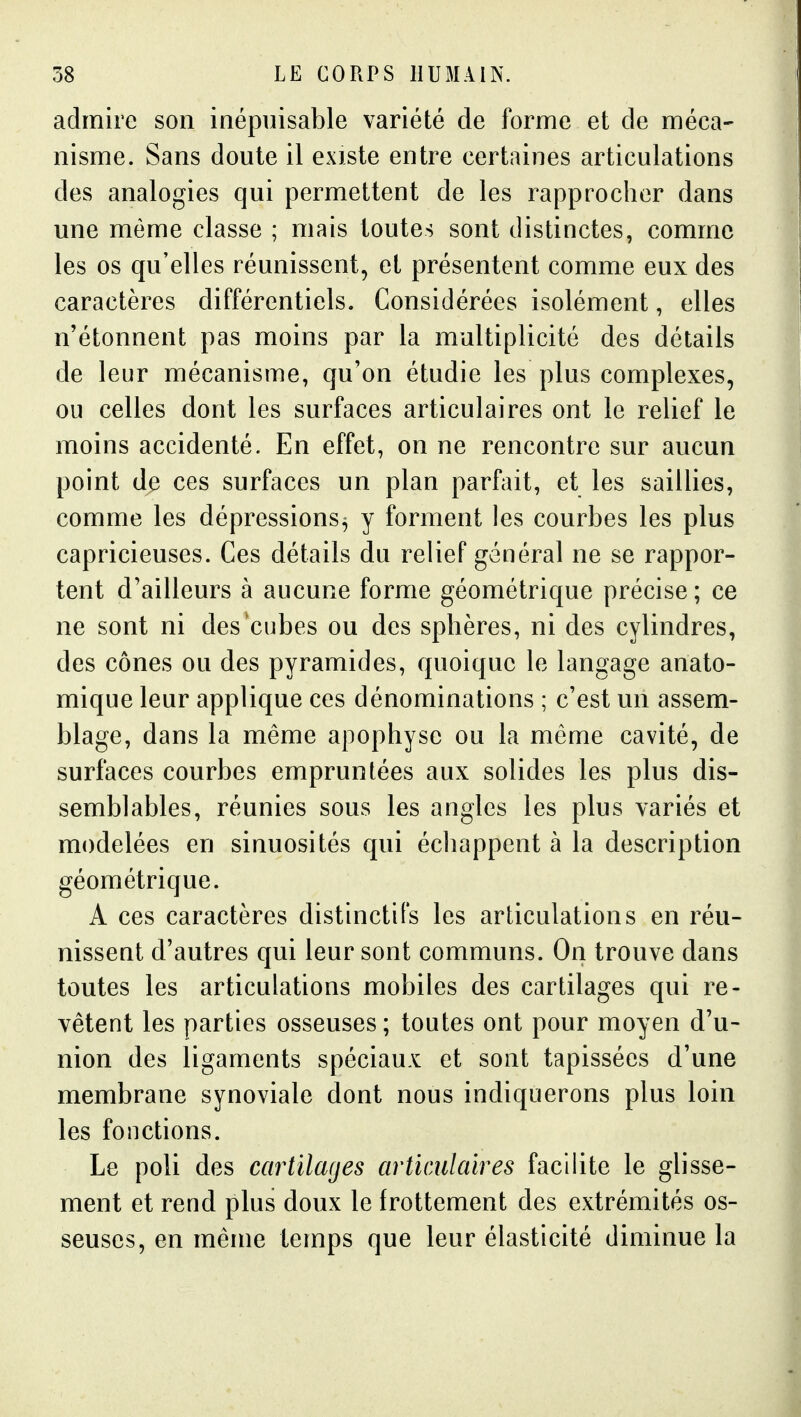 admire son inépuisable variété de forme et de méca- nisme. Sans doute il existe entre certaines articulations des analogies qui permettent de les rapprocher dans une même classe ; mais toutes sont distinctes, comme les os qu'elles réunissent, et présentent comme eux des caractères différentiels. Considérées isolément, elles n'étonnent pas moins par la multiplicité des détails de leur mécanisme, qu'on étudie les plus complexes, ou celles dont les surfaces articulaires ont le relief le moins accidenté. En effet, on ne rencontre sur aucun point de ces surfaces un plan parfait, et les saillies, comme les dépressions^ y forment les courbes les plus capricieuses. Ces détails du relief général ne se rappor- tent d'ailleurs à aucune forme géométrique précise ; ce ne sont ni des cubes ou des sphères, ni des cylindres, des cônes ou des pyramides, quoique le langage anato- mique leur applique ces dénominations ; c'est un assem- blage, dans la même apophyse ou la môme cavité, de surfaces courbes empruntées aux solides les plus dis- semblables, réunies sous les angles les plus variés et modelées en sinuosités qui échappent à la description géométrique. A ces caractères distinctil's les articulations en réu- nissent d'autres qui leur sont communs. On trouve dans toutes les articulations mobiles des cartilages qui re- vêtent les parties osseuses; toutes ont pour moyen d'u- nion des ligaments spéciaux et sont tapissées d'une membrane synoviale dont nous indiquerons plus loin les fonctions. Le poli des cartilages articulaires facilite le glisse- ment et rend plus doux le frottement des extrémités os- seuses, en même temps que leur élasticité diminue la