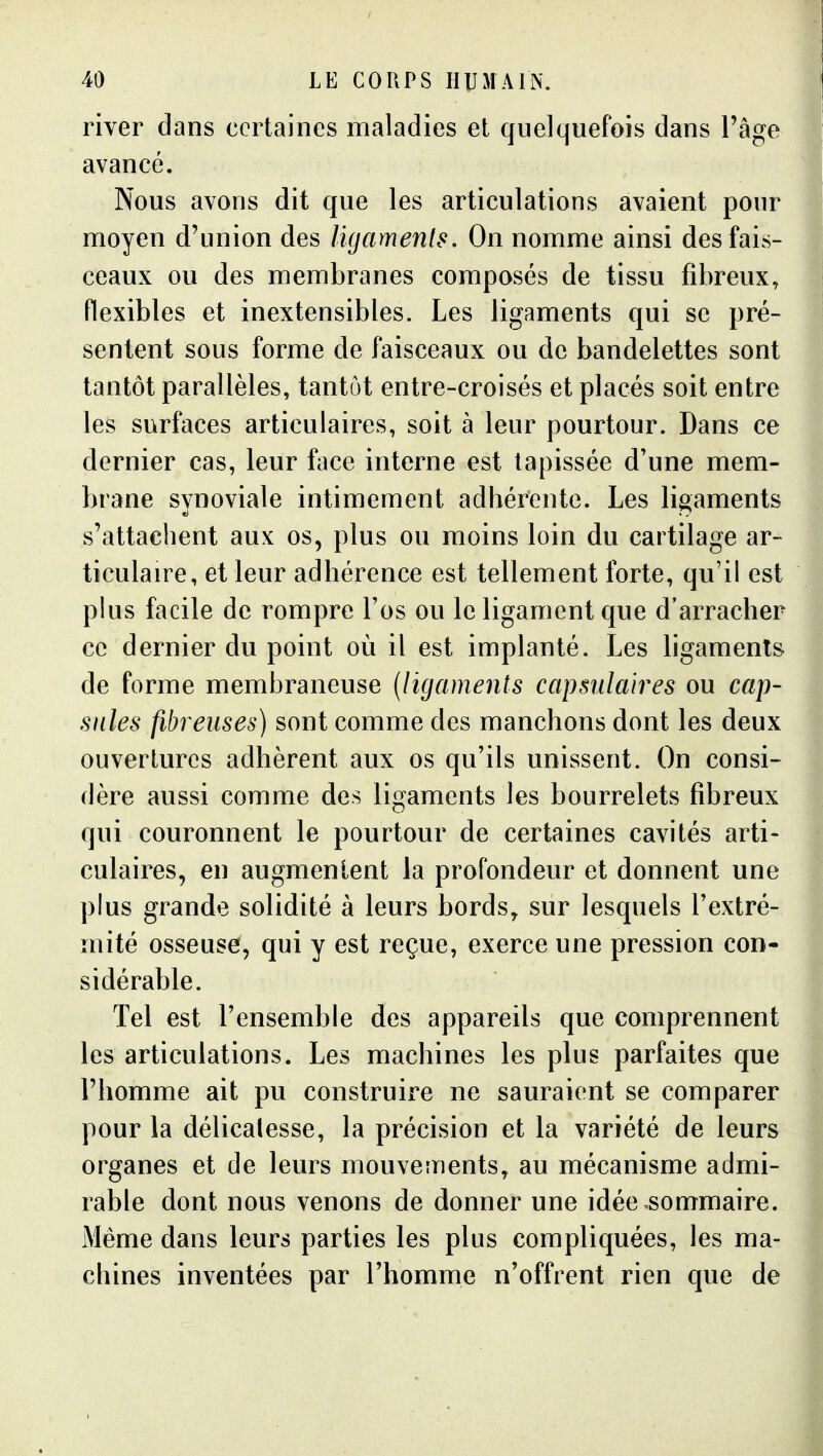 river dans certaines maladies et quelquefois dans l'âge avancé. Nous avons dit que les articulations avaient pour moyen d'union des ligamenls. On nomme ainsi des fais- ceaux ou des membranes composés de tissu fibreux, flexibles et inextensibles. Les ligaments qui se pré- sentent sous forme de faisceaux ou de bandelettes sont tantôt parallèles, tantôt entre-croisés et placés soit entre les surfaces articulaires, soit à leur pourtour. Dans ce dernier cas, leur face interne est tapissée d'une mem- brane synoviale intimement adhérente. Les ligaments s'attachent aux os, plus ou moins loin du cartilage ar- ticulaire, et leur adhérence est tellement forte, qu'il est plus facile de rompre l'os ou le ligament que d'arracher ce dernier du point où il est implanté. Les ligamenls de forme membraneuse [ligaments capsulaires ou cap- sules fibreuses) sont comme des manchons dont les deux ouvertures adhèrent aux os qu'ils unissent. On consi- dère aussi comme des ligaments les bourrelets fibreux qui couronnent le pourtour de certaines cavités arti- culaires, en augmentent la profondeur et donnent une plus grande solidité à leurs bords, sur lesquels l'extré- mité osseuse, qui y est reçue, exerce une pression con- sidérable. Tel est l'ensemble des appareils que comprennent les articulations. Les machines les plus parfaites que l'homme ait pu construire ne sauraient se comparer pour la délicatesse, la précision et la variété de leurs organes et de leurs mouvements, au mécanisme admi- rable dont nous venons de donner une idée sommaire. Même dans leurs parties les plus compliquées, les ma- chines inventées par l'homme n'offrent rien que de